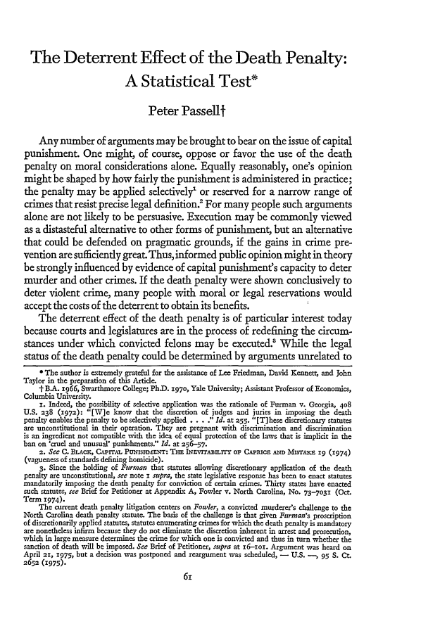 handle is hein.journals/stflr28 and id is 77 raw text is: The Deterrent Effect of the Death Penalty:
A Statistical Test*
Peter Passelt
Any number of arguments may be brought to bear on the issue of capital
punishment. One might, of course, oppose or favor the use of the death
penalty on moral considerations alone. Equally reasonably, one's opinion
might be shaped by how fairly the punishment is administered in practice;
the penalty may be applied selectively' or reserved for a narrow range of
crimes that resist precise legal definition For many people such arguments
alone are not likely to be persuasive. Execution may be commonly viewed
as a distasteful alternative to other forms of punishment, but an alternative
that could be defended on pragmatic grounds, if the gains in crime pre-
vention are sufficiently great. Thus, informed public opinion might in theory
be strongly influenced by evidence of capital punishment's capacity to deter
murder and other crimes. If the death penalty were shown conclusively to
deter violent crime, many people with moral or legal reservations would
accept the costs of the deterrent to obtain its benefits.
The deterrent effect of the death penalty is of particular interest today
because courts and legislatures are in the process of redefining the circum-
stances under which convicted felons may be executed.' While the legal
status of the death penalty could be determined by arguments unrelated to
* The author is extremely grateful for the assistance of Lee Friedman, David Kennett, and John
Taylor in the preparation of this Artide.
- B.A. 1966, Swarthmore College; Ph.D. 1970, Yale University; Assistant Professor of Economics,
Columbia University.
i. Indeed, the possibility of selective application was the rationale of Furman v. Georgia, 408
U.S. 238 (972): [W]e know that the discretion of judges and juries in imposing the death
penalty enables the penalty to be selectively applied.... Id. at 255. [T]hese discretionary statutes
are unconstitutional in their operation. They are pregnant with discrimination and discrimination
is an ingredient not compatible with the idea of equal protection of the laws that is implicit in the
ban on 'cruel and unusual' punishments. Id. at 256--57.
2. See C. BLACK, CAPrrAL PuussmiaNT'r: THE INEvrrAmLrry oF CAPRIc am Misraxa 19 (1974)
(vagueness of standards defining homicide).
3. Since the holding of Furman that statutes allowing discretionary application of the death
penalty are unconstitutional, see note i supra, the state legislative response has been to enact statutes
mandatorily imposing the death penalty for conviction of certain crimes. Thirty states have enacted
such statutes, see Brief for Petitioner at Appendix A, Fowler v. North Carolina, No. 73-7031 (Oct.
Term 1974).
The current death penalty litigation centers on Fowler, a convicted murderer's challenge to the
North Carolina death penalty statute. The basis of the challenge is that given Furman's proscription
of discretionarily applied statutes, statutes enumerating crimes for which the death penalty is mandatory
are nonetheless infirm because they do not eliminate the discretion inherent in arrest and prosecution,
which in large measure determines the crime for which one is convicted and thus in turn whether the
sanction of death will be imposed. See Brief of Petitioner, supra at i6--oi. Argument was heard on
April 21, 1975, but a decision was postponed and reargument was scheduled, -  U.S. -, 95 S. Ct.
2652 (1975).


