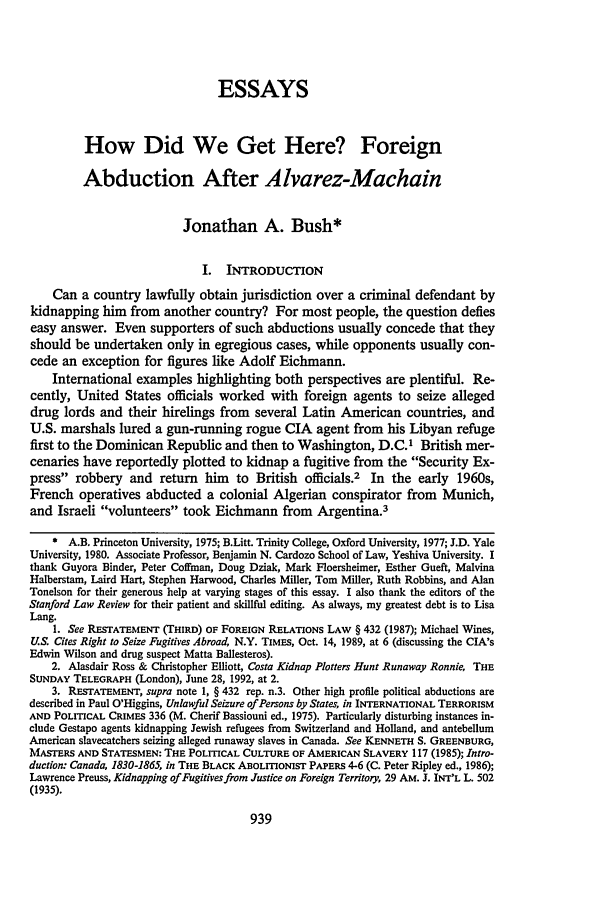 handle is hein.journals/stflr45 and id is 957 raw text is: ESSAYS
How Did We Get Here? Foreign
Abduction After Alvarez-Machain
Jonathan A. Bush*
I. INTRODUCTION
Can a country lawfully obtain jurisdiction over a criminal defendant by
kidnapping him from another country? For most people, the question defies
easy answer. Even supporters of such abductions usually concede that they
should be undertaken only in egregious cases, while opponents usually con-
cede an exception for figures like Adolf Eichmann.
International examples highlighting both perspectives are plentiful. Re-
cently, United States officials worked with foreign agents to seize alleged
drug lords and their hirelings from several Latin American countries, and
U.S. marshals lured a gun-running rogue CIA agent from his Libyan refuge
first to the Dominican Republic and then to Washington, D.C.I British mer-
cenaries have reportedly plotted to kidnap a fugitive from the Security Ex-
press robbery and return him to British officials.2 In the early 1960s,
French operatives abducted a colonial Algerian conspirator from Munich,
and Israeli volunteers took Eichmann from Argentina.3
* A.B. Princeton University, 1975; B.Litt. Trinity College, Oxford University, 1977; J.D. Yale
University, 1980. Associate Professor, Benjamin N. Cardozo School of Law, Yeshiva University. I
thank Guyora Binder, Peter Coffman, Doug Dziak, Mark Floersheimer, Esther Gueft, Malvina
Halberstam, Laird Hart, Stephen Harwood, Charles Miller, Tom Miller, Ruth Robbins, and Alan
Tonelson for their generous help at varying stages of this essay. I also thank the editors of the
Stanford Law Review for their patient and skillful editing. As always, my greatest debt is to Lisa
Lang.
1. See RESTATEMENT (THIRD) OF FOREIGN RELATIONS LAW § 432 (1987); Michael Wines,
U.S. Cites Right to Seize Fugitives Abroad, N.Y. TIMES, Oct. 14, 1989, at 6 (discussing the CIA's
Edwin Wilson and drug suspect Matta Ballesteros).
2. Aasdair Ross & Christopher Elliott, Costa Kidnap Plotters Hunt Runaway Ronnie, THE
SUNDAY TELEGRAPH (London), June 28, 1992, at 2.
3. RESTATEMENT, supra note 1, § 432 rep. n.3. Other high profile political abductions are
described in Paul O'Higgins, Unlawful Seizure of Persons by States, in INTERNATIONAL TERRORISM
AND POLITICAL CRIMES 336 (M. Cherif Bassiouni ed., 1975). Particularly disturbing instances in-
clude Gestapo agents kidnapping Jewish refugees from Switzerland and Holland, and antebellum
American slavecatchers seizing alleged runaway slaves in Canada. See KENNETH S. GREENBURG,
MASTERS AND STATESMEN: THE POLITICAL CULTURE OF AMERICAN SLAVERY 117 (1985); Intro-
duction: Canada, 1830-1865, in THE BLACK ABOLITIONIST PAPERS 4-6 (C. Peter Ripley ed., 1986);
Lawrence Preuss, Kidnapping of Fugitives from Justice on Foreign Territory, 29 AM. J. INT'L L. 502
(1935).


