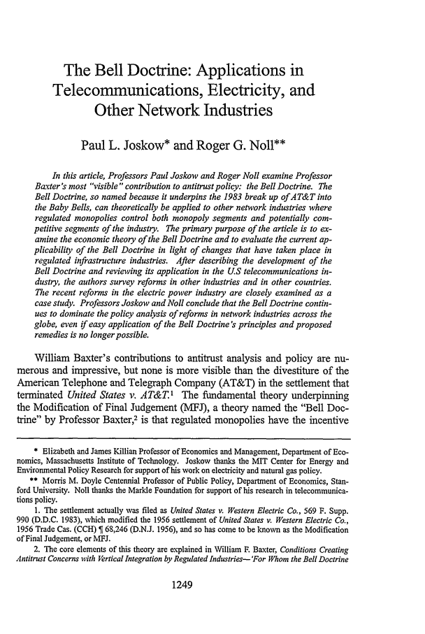 handle is hein.journals/stflr51 and id is 1261 raw text is: The Bell Doctrine: Applications in
Telecommunications, Electricity, and
Other Network Industries
Paul L. Joskow* and Roger G. Noll**
In this article, Professors Paul Joskow and Roger Noll examine Professor
Baxter's most visible contribution to antitrust policy: the Bell Doctrine. The
Bell Doctrine, so named because it underpins the 1983 break up ofAT&T into
the Baby Bells, can theoretically be applied to other network industries where
regulated monopolies control both monopoly segments and potentially com-
petitive segments of the industry. The primary purpose of the article is to ex-
amine the economic theory of the Bell Doctrine and to evaluate the current ap-
plicability of the Bell Doctrine in light of changes that have taken place in
regulated infrastructure industries. After describing the development of the
Bell Doctrine and reviewing its application in the US telecommunications in-
dustry, the authors survey reforms in other industries and in other countries.
The recent reforms in the electric power industry are closely examined as a
case study. Professors Joskow and Noll conclude that the Bell Doctrine contin-
ues to dominate the policy analysis of reforms in network industries across the
globe, even if easy application of the Bell Doctrine's principles and proposed
remedies is no longer possible.
William Baxter's contributions to antitrust analysis and policy are nu-
merous and impressive, but none is more visible than the divestiture of the
American Telephone and Telegraph Company (AT&T) in the settlement that
terminated United States v. AT&T1 The fundamental theory underpinning
the Modification of Final Judgement (MFJ), a theory named the Bell Doc-
trine by Professor Baxter,2 is that regulated monopolies have the incentive
* Elizabeth and James Killian Professor of Economics and Management, Department of Eco-
nomics, Massachusetts Institute of Technology. Joskow thanks the MIT Center for Energy and
Environmental Policy Research for support of his work on electricity and natural gas policy.
** Morris M. Doyle Centennial Professor of Public Policy, Department of Economics, Stan-
ford University. Noll thanks the Markle Foundation for support of his research in telecommunica-
tions policy.
1. The settlement actually was filed as United States v. Western Electric Co., 569 F. Supp.
990 (D.D.C. 1983), which modified the 1956 settlement of United States v. Western Electric Co.,
1956 Trade Cas. (CCH)   68,246 (D.N.J. 1956), and so has come to be known as the Modification
of Final Judgement, or MFJ.
2. The core elements of this theory are explained in William F. Baxter, Conditions Creating
Antitrust Concerns with Vertical Integration by Regulated Industries- 'For Whom the Bell Doctrine

1249


