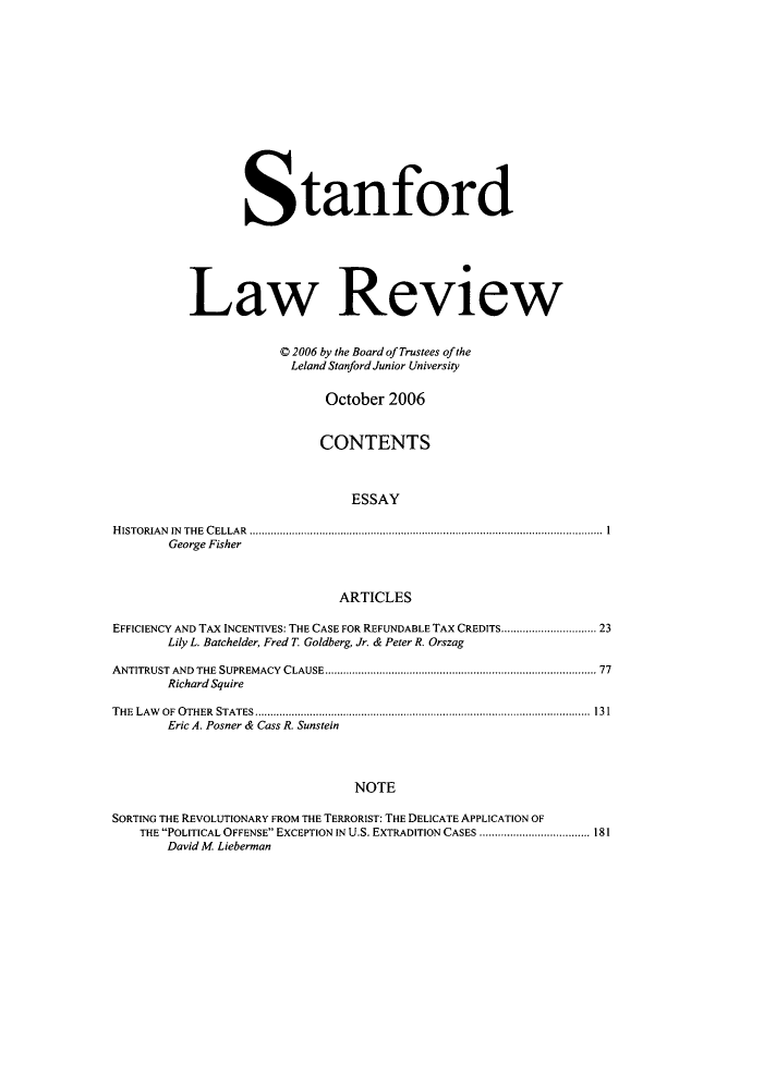 handle is hein.journals/stflr59 and id is 1 raw text is: Stanford
Law Review
C 2006 by the Board of Trustees of the
Leland Stanford Junior University
October 2006
CONTENTS
ESSAY
HISTORIAN IN THE CELLAR .................................................................................................................... 1
George Fisher
ARTICLES
EFFICIENCY AND TAX INCENTIVES: THE CASE FOR REFUNDABLE TAX CREDITS......................... 23
Lily L. Batchelder, Fred T. Goldberg, Jr. & Peter R. Orszag
ANTITRUST AND  THE  SUPREMACY  CLAUSE ..................................................................................... 77
Richard Squire
THE LAW OF OTHER STATES.............................................................................................................. 131
Eric A. Posner & Cass R. Sunstein
NOTE
SORTING THE REVOLUTIONARY FROM THE TERRORIST: THE DELICATE APPLICATION OF
THE POLITICAL OFFENSE EXCEPTION IN U.S. EXTRADITION CASES .................................... 181
David M. Lieberman


