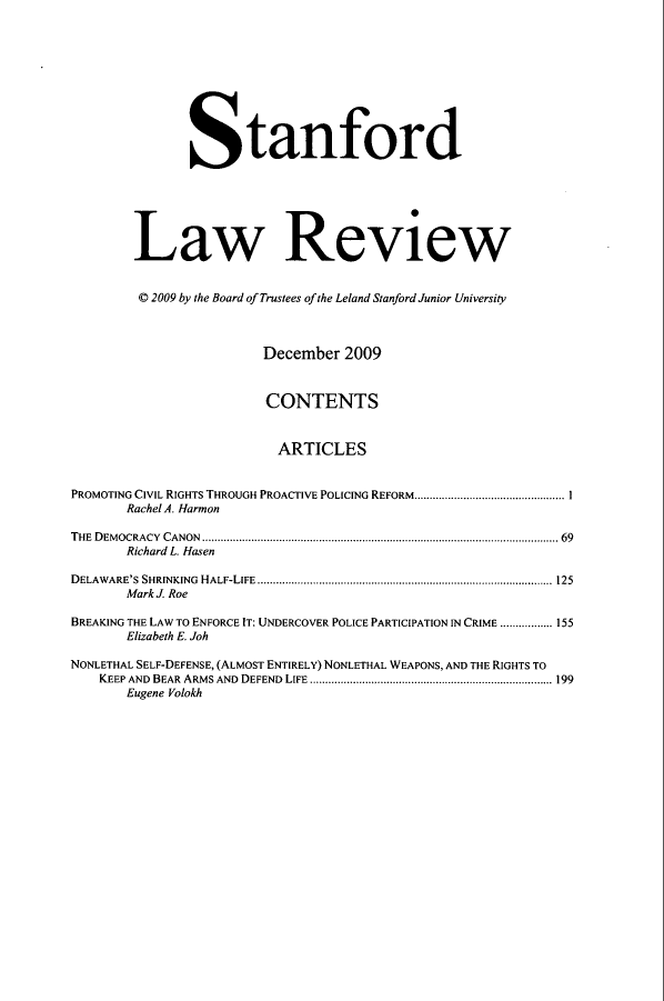 handle is hein.journals/stflr62 and id is 1 raw text is: Stanford
Law Review
© 2009 by the Board of Trustees of the Leland Stanford Junior University
December 2009
CONTENTS
ARTICLES
PROMOTING CIVIL RIGHTS THROUGH PROACTIVE POLICING REFORM................................................. 1
Rachel A. Harmon
THE DEMOCRACY CANON .................................................................................................................... 69
Richard L. Hasen
D ELAW ARE'S  SHRINKING  H ALF-LIFE  ................................................................................................ 125
Mark J. Roe
BREAKING THE LAW TO ENFORCE IT: UNDERCOVER POLICE PARTICIPATION IN CRIME ................. 155
Elizabeth E. Joh
NONLETHAL SELF-DEFENSE, (ALMOST ENTIRELY) NONLETHAL WEAPONS, AND THE RIGHTS TO
KEEP AND BEAR ARMS AND DEFEND LIFE ............................................................................... 199
Eugene Volokh



