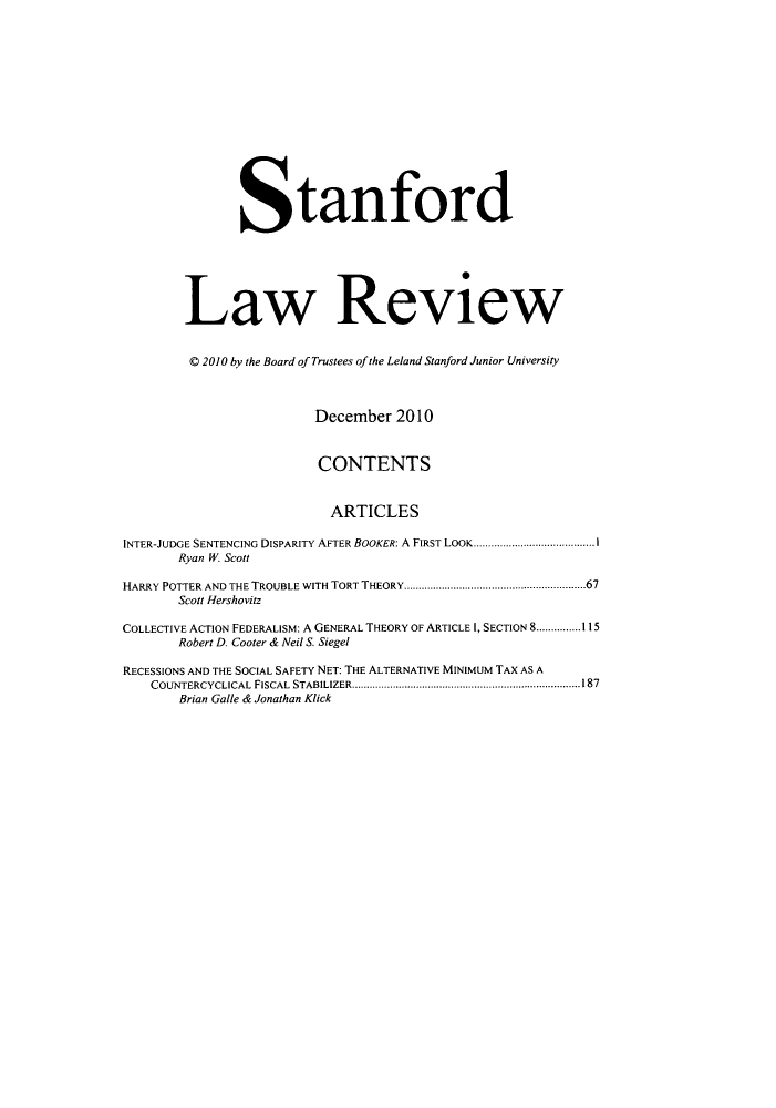 handle is hein.journals/stflr63 and id is 1 raw text is: Stanford
Law Review
C 2010 by the Board of Trustees of the Leland Stanford Junior University
December 2010
CONTENTS
ARTICLES
INTER-JUDGE SENTENCING DISPARITY AFTER BOOKER: A FIRST LOOK.........................................1
Ryan W. Scott
HARRY POTTER AND THE TROUBLE WITH TORT THEORY..............................................................67
Scott Hershovitz
COLLECTIVE ACTION FEDERALISM: A GENERAL THEORY OF ARTICLE 1, SECTION 8...............115
Robert D. Cooter & Neil S. Siegel
RECESSIONS AND THE SOCIAL SAFETY NET: THE ALTERNATIVE MINIMUM TAX AS A
COUNTERCYCLICAL FISCAL STABILIZER..............................................................................187
Brian Galle & Jonathan Klick


