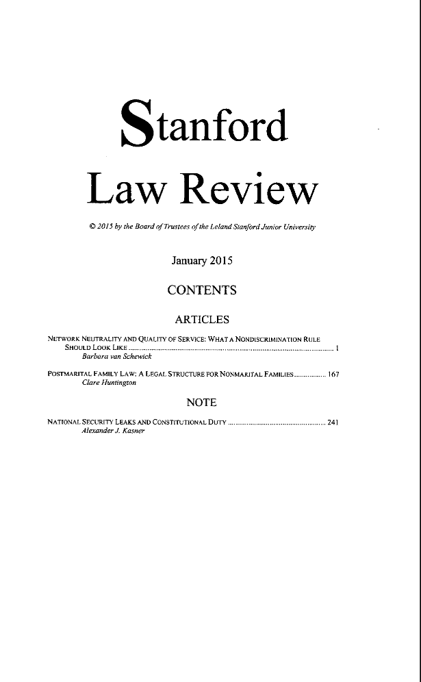handle is hein.journals/stflr67 and id is 1 raw text is: Stanford
Law Review
C 2015 by the Board of Trustees of the Leland Stanford Junior University
January 2015
CONTENTS
ARTICLES
NETWORK NEUTRALITY AND QUALITY OF SERVICE: WHAT A NONDSCRIMINATION RULE
SHOULD  LOOK  LIKE ...................................................... ... . ...................  I
Barbara van Schewick
POSTMARITAL FAMILY LAW: A LEGAL STRUCTURE FOR NONMARITAL FAMILIES................. 167
Clare Huntington
NOTE
NATIONAL SECURITY LEAKS AND CONSTITUTIONAL DUTY  .................................................... 241
Alexander J. Kasner


