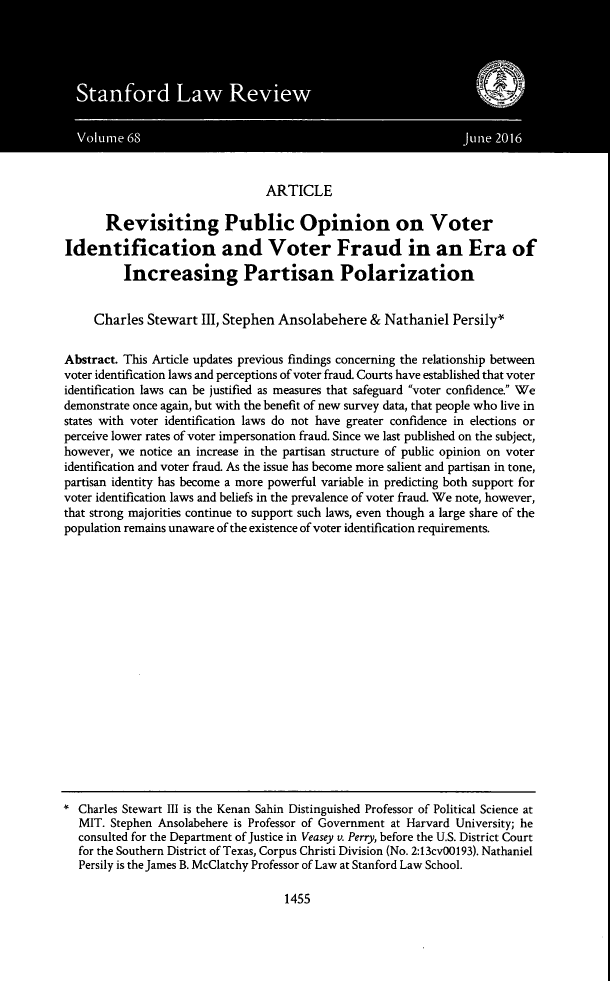 handle is hein.journals/stflr68 and id is 1503 raw text is: ARTICLE
Revisiting Public Opinion on Voter
Identification and Voter Fraud in an Era of
Increasing Partisan Polarization
Charles Stewart III, Stephen Ansolabehere & Nathaniel Persily*
Abstract. This Article updates previous findings concerning the relationship between
voter identification laws and perceptions of voter fraud. Courts have established that voter
identification laws can be justified as measures that safeguard voter confidence. We
demonstrate once again, but with the benefit of new survey data, that people who live in
states with voter identification laws do not have greater confidence in elections or
perceive lower rates of voter impersonation fraud. Since we last published on the subject,
however, we notice an increase in the partisan structure of public opinion on voter
identification and voter fraud. As the issue has become more salient and partisan in tone,
partisan identity has become a more powerful variable in predicting both support for
voter identification laws and beliefs in the prevalence of voter fraud. We note, however,
that strong majorities continue to support such laws, even though a large share of the
population remains unaware of the existence of voter identification requirements.
* Charles Stewart III is the Kenan Sahin Distinguished Professor of Political Science at
MIT. Stephen Ansolabehere is Professor of Government at Harvard University; he
consulted for the Department of Justice in Veasey v. Perry, before the U.S. District Court
for the Southern District of Texas, Corpus Christi Division (No. 2:13cv00193). Nathaniel
Persily is the James B. McClatchy Professor of Law at Stanford Law School.

1455


