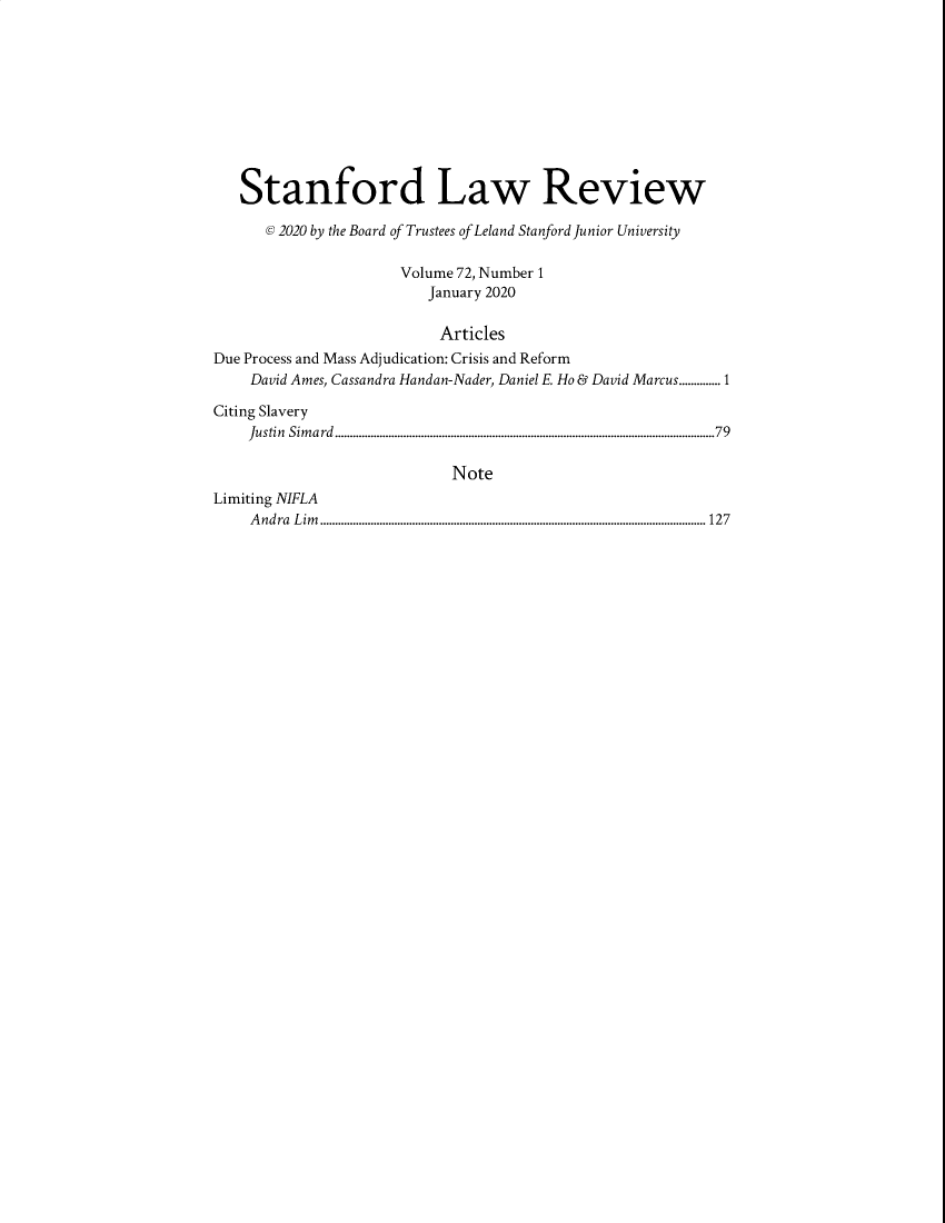 handle is hein.journals/stflr72 and id is 1 raw text is: Stanford Law Review
@ 2020 by the Board of Trustees of Leland Stanford Junior University
Volume 72, Number 1
January 2020
Articles
Due Process and Mass Adjudication: Crisis and Reform
David Ames, Cassandra Handan-Nader, Daniel E Ho & David Marcus..............1
Citing Slavery
Justin  Sim ard  ................................................................................................................................79
Note
Limiting NIFLA
A ndra  L im ..................................................................................................................................127


