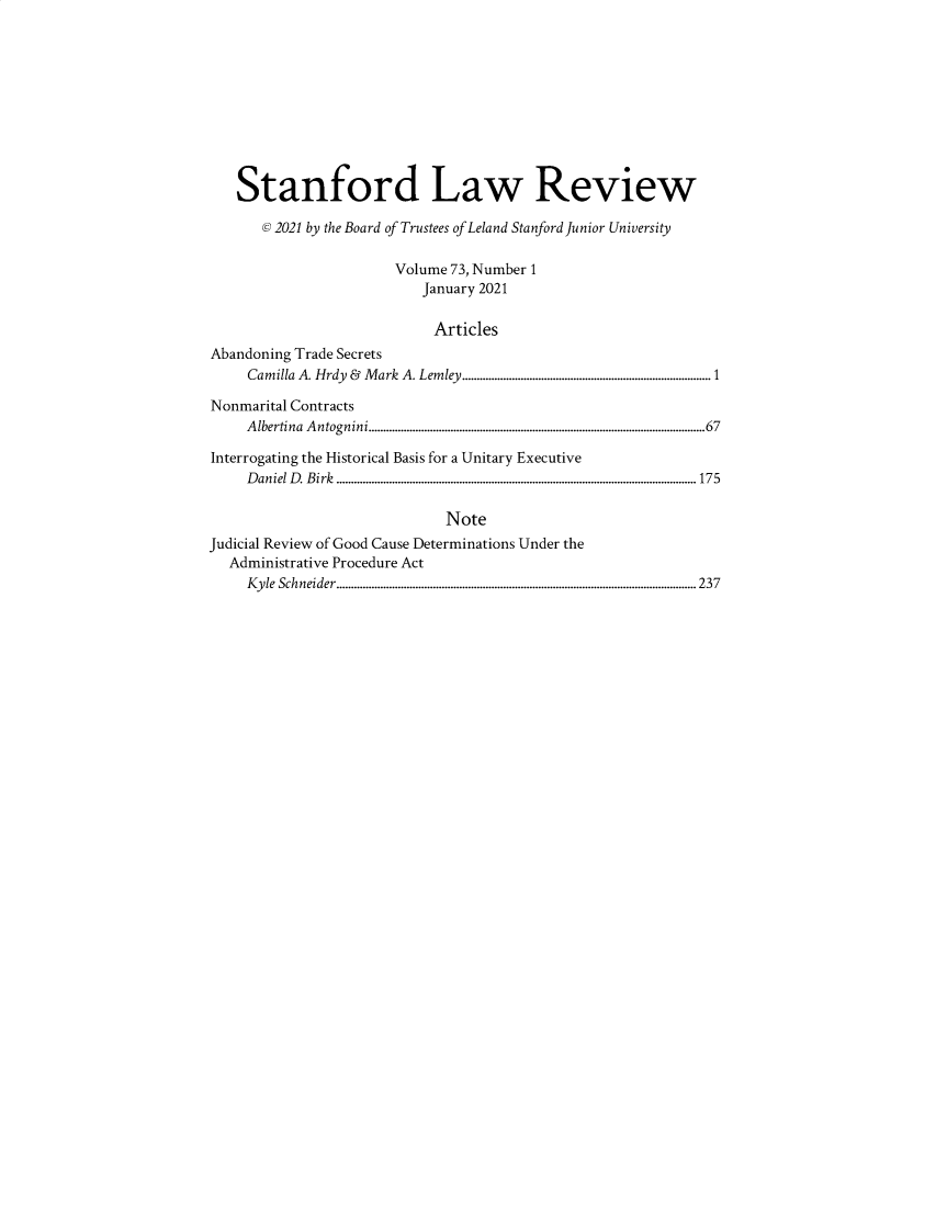 handle is hein.journals/stflr73 and id is 1 raw text is: Stanford Law Review
@ 2021 by the Board of Trustees of Leland Stanford Junior University
Volume 73, Number 1
January 2021
Articles
Abandoning Trade Secrets
Camilla A. Hrdy & Mark A. Lemley.....................................................................................1
Nonmarital Contracts
A lbertina  A ntognini...................................................................................................................67
Interrogating the Historical Basis for a Unitary Executive
D aniel D . B irk  ...........................................................................................................................175
Note
Judicial Review of Good Cause Determinations Under the
Administrative Procedure Act
K y le  Schneider........................................................................................................................... 237


