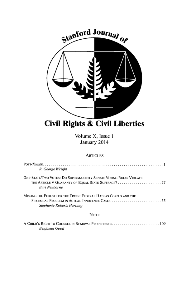 handle is hein.journals/stjcrcl10 and id is 1 raw text is: Civil Rights & Civil Liberties

Volume X, Issue 1
January 2014
ARTICLES
PosT-TINKER........     ..................................................I
R. George Wright
ONE-STATE/TWO VOTES: Do SUPERMAJORITY SENATE VOTING RULES VIOLATE
THE ARTICLE V GUARANTY OF EQUAL STATE SUFFRAGE? . ..................... 27
Burt Neuborne
MISSING THE FOREST FOR THE TREES: FEDERAL HABEAS CORPUS AND THE
PIECEMEAL PROBLEM IN ACTUAL INNOCENCE CASES   ......................... 55
Stephanie Roberts Hartung
NOTE
A CHILD'S RIGHT TO COUNSEL IN REMOVAL PROCEEDINGS ........................ 109
Benjamin Good


