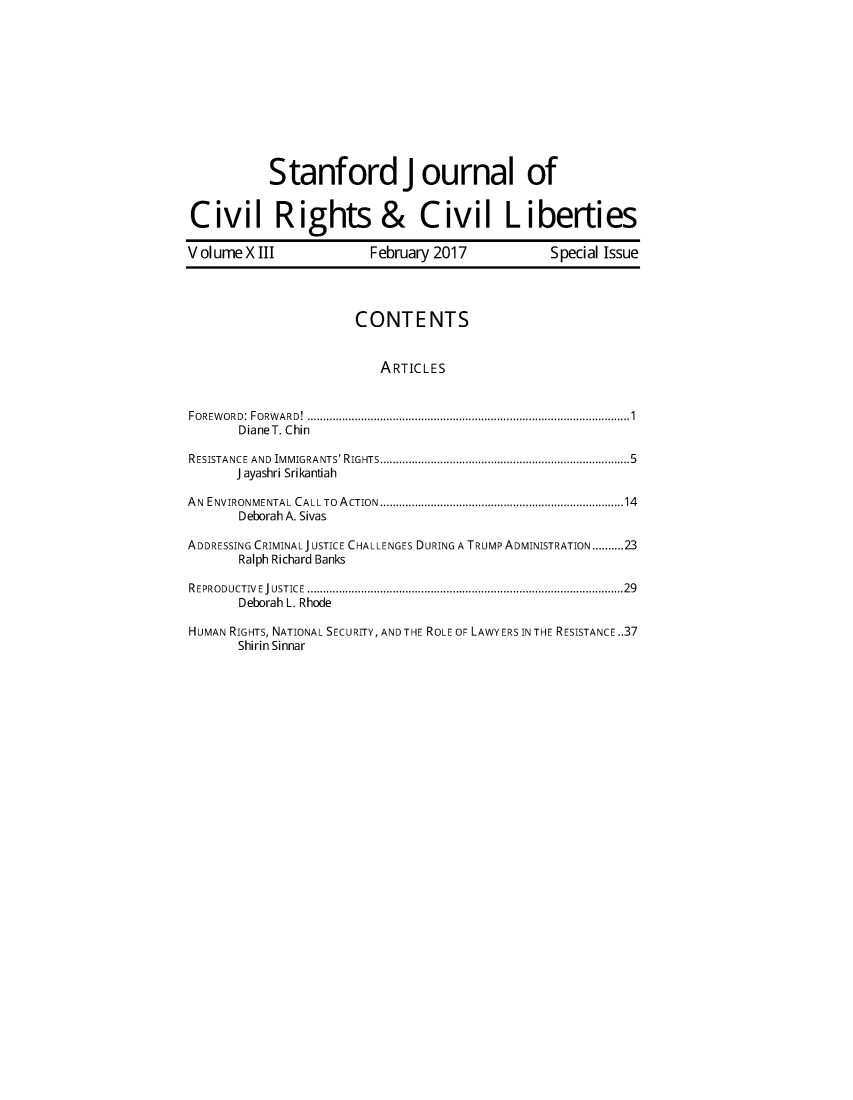 handle is hein.journals/stjcrcl13 and id is 1 raw text is: 











           Stanford j ournal of


Civil Rights &                 Civil Li berties

Volume  X III           February 2017           Special Issue




                      CONTENTS


                         ARTICLES


FOREWORD: FORWARD!   ....................................... .............1
       DianeT. Chin

RESISTANCE AND IMMIGRANTS' RIGHTS........................................5
      J ayashri Srikantiah

AN ENVIRONMENTAL CALL To ACTION   ................................ .......14
       Deborah A. Sivas

ADDRESSING CRIMINALJ USTICE CHALLENGES DURING A TRUMP ADMINISTRATION..........23
       Ralph Richard Banks

REPRODUCTIVEJUSTICE ........................................ ........... 29
       Deborah L. Rhode

HUMAN RIGHTS, NATIONAL SECURITY, AND THE ROLE OF LAWYERS IN THE RESISTANCE .37
       Shirin Sinnar


