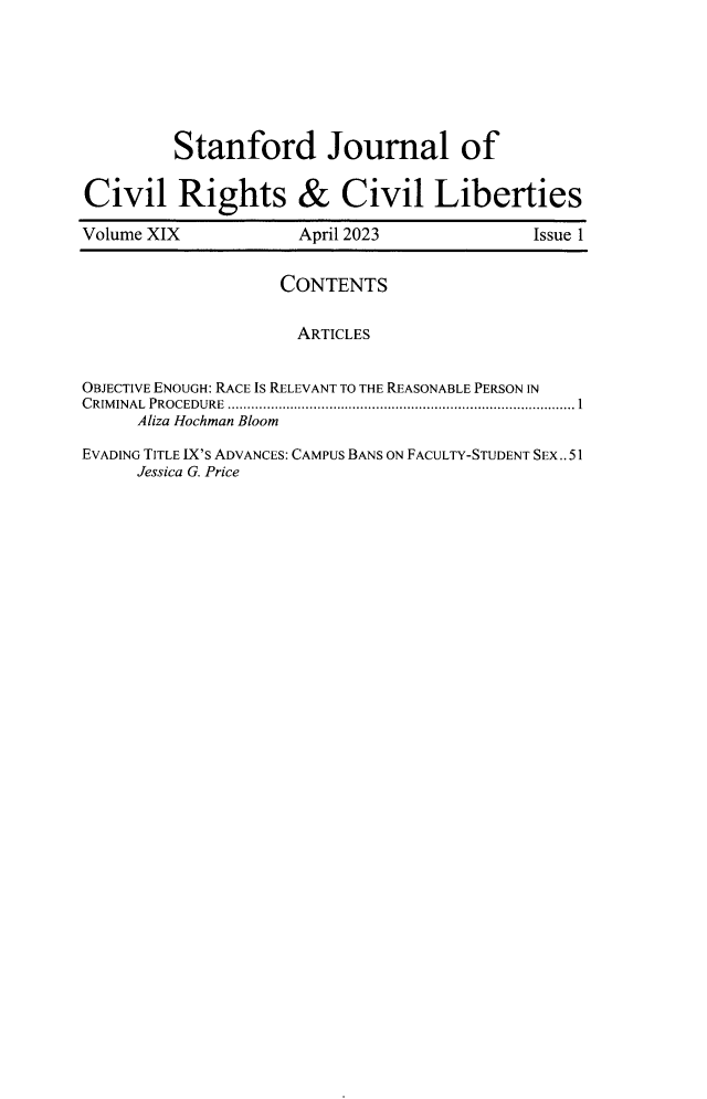handle is hein.journals/stjcrcl19 and id is 1 raw text is: 







Stanford Journal of


Civil Rights & Civil Liberties

Volume XIX           April 2023             Issue 1


                   CONTENTS


                     ARTICLES


OBJECTIVE ENOUGH: RACE IS RELEVANT TO THE REASONABLE PERSON IN
C RIM INAL  PROCEDURE  ...................................................................................... 1
     Aliza Hochman Bloom

EVADING TITLE IX'S ADVANCES: CAMPUS BANS ON FACULTY-STUDENT SEX..51
     Jessica G. Price


