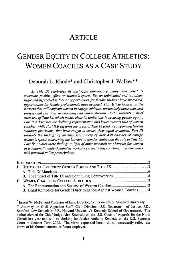 handle is hein.journals/stjcrcl4 and id is 5 raw text is: ARTICLE
GENDER EQUITY IN COLLEGE ATHLETICS:
WOMEN COACHES AS A CASE STUDY
Deborah L. Rhode* and Christopher J. Walker**
As Title IX celebrates its thirty-fifth anniversary, many have noted its
enormous positive effect on women 's sports. But an unintended and too-often-
neglected byproduct is that as opportunities for female students have increased,
opportunities for female professionals have declined. This Article focuses on the
barriers that still confront women in college athletics, particularly those who seek
professional positions in coaching and administration. Part I presents a brief
overview of Title IX which makes clear its limitations in securing gender equity.
Part IIA discusses the declining representation and lower success rate of women
coaches, while Part II.B explores the areas of Title IX (and accompanying federal
statutory provisions) that have sought to secure their equal treatment. Part III
presents the findings of an empirical survey of over 450 coaches of college
women's sports concerning the barriers to gender equity and the role of Title IX
Part IV situates these findings in light of other research on obstacles for women
in traditionally male-dominated workplaces, including coaching, and concludes
with potential policy prescriptions.
INTRODUCTION  ................................................................................................... 2
I. HISTORICAL OVERVIEW: GENDER EQUITY AND TITLE IX ............................... 3
A .  Title  IX   M andates .......................................................................................  6
B. The Impact of Title IX and Continuing Controversies ............................. 8
II. WOMEN COACHES IN COLLEGE ATHLETICS .................................................... 12
A. The Representation and Success of Women Coaches ............................. 12
B. Legal Remedies for Gender Discrimination Against Women Coaches ........ 14
Ernest W. McFarland Professor of Law, Director, Center on Ethics, Stanford University.
- Attorney on Civil Appellate Staff, Civil Division, U.S. Department of Justice; J.D.,
Stanford Law School; M.P.P., Harvard University's Kennedy School of Government. The
author clerked for Chief Judge Alex Kozinski on the U.S. Court of Appeals for the Ninth
Circuit last year and will be clerking for Justice Anthony Kennedy on the U.S. Supreme
Court in October Term 2008. The views expressed herein do not necessarily reflect the
views of his former, current, or future employer.



