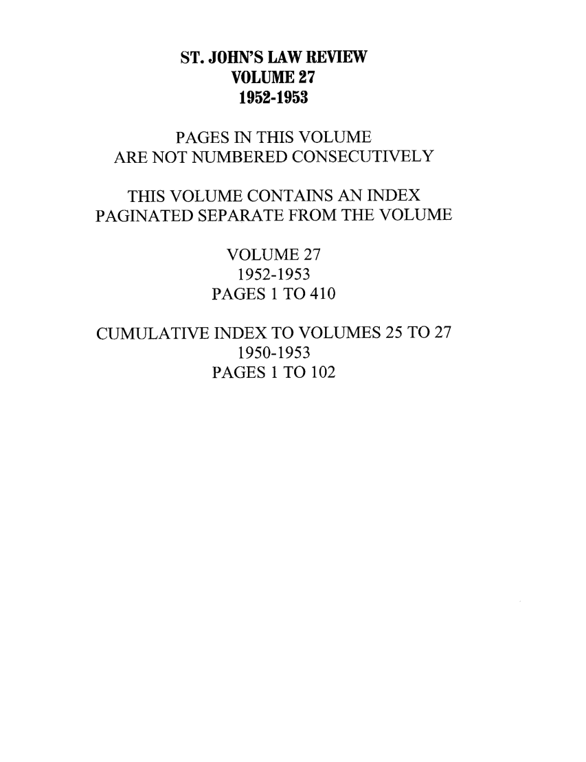 handle is hein.journals/stjohn27 and id is 1 raw text is: ST. JOHN'S LAW REVIEW
VOLUME 27
1952-1953
PAGES IN THIS VOLUME
ARE NOT NUMBERED CONSECUTIVELY
THIS VOLUME CONTAINS AN INDEX
PAGINATED SEPARATE FROM THE VOLUME
VOLUME 27
1952-1953
PAGES 1 TO 410
CUMULATIVE INDEX TO VOLUMES 25 TO 27
1950-1953
PAGES 1 TO 102



