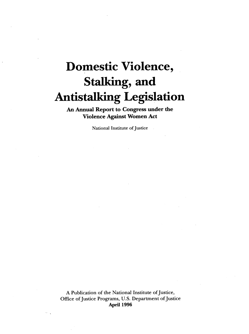 handle is hein.journals/stkdmvi1996 and id is 1 raw text is: 









    Domestic Violence,

         Stalking, and

Antistalking Legislation
    An Annual Report to Congress under the
         Violence Against Women Act

           National Institute of Justice


























    A Publication of the National Institute ofJustice,
  Office ofJustice Programs, U.S. Department of Justice
                April 1996


