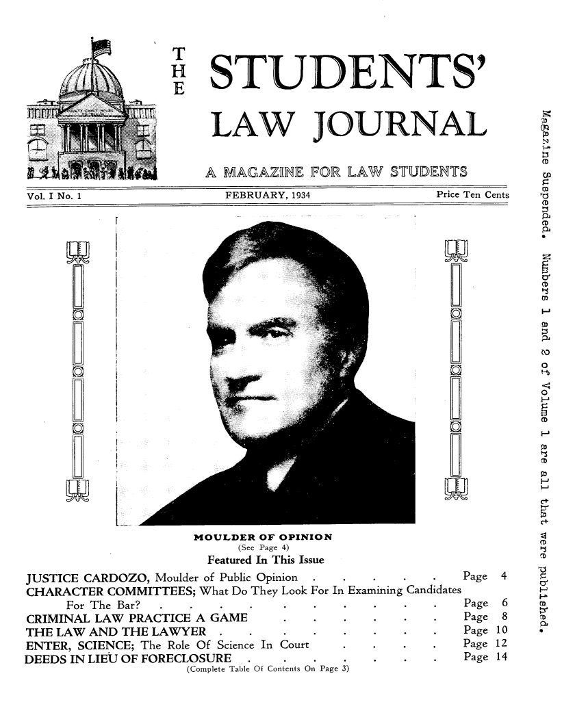handle is hein.journals/stljmag1 and id is 1 raw text is: M  T
.         H STUDENTS'
_ TLAW JOURNAL
A MAGAZlE FOR LAW STUDENTS
Vol. I No. 1      FEBRUARY, 1934     Price Ten Cents

MOULDER OF OPINION
(See Page 4)
Featured In This Issue
JUSTICE CARDOZO, Moulder of Public Opinion      .    .    .    .    .    Page
CHARACTER COMMITTEES; What Do They Look For In Examining Candidates
For The Bar?    .    .    .    .    .    .    .    .    .    .    Page
CRIMINAL LAW PRACTICE A GAME               .    .    .    .    .    .    Page
THE LAW AND THE LAWYER          .    .     .    .    .    .    .    .    Page
ENTER, SCIENCE; The Role Of Science In Court         .    .    .    .    Page
DEEDS IN LIEU OF FORECLOSURE         .     .    .    .    .    .    .    Page
(Complete Table Of Contents On Page 3)

`f
i
I

O'
cD
OD
0
c+
0
H
P
12
CD
N
(D
4
H
6      m
8      r
10
12
14

W
CO)
0
0
a

I


