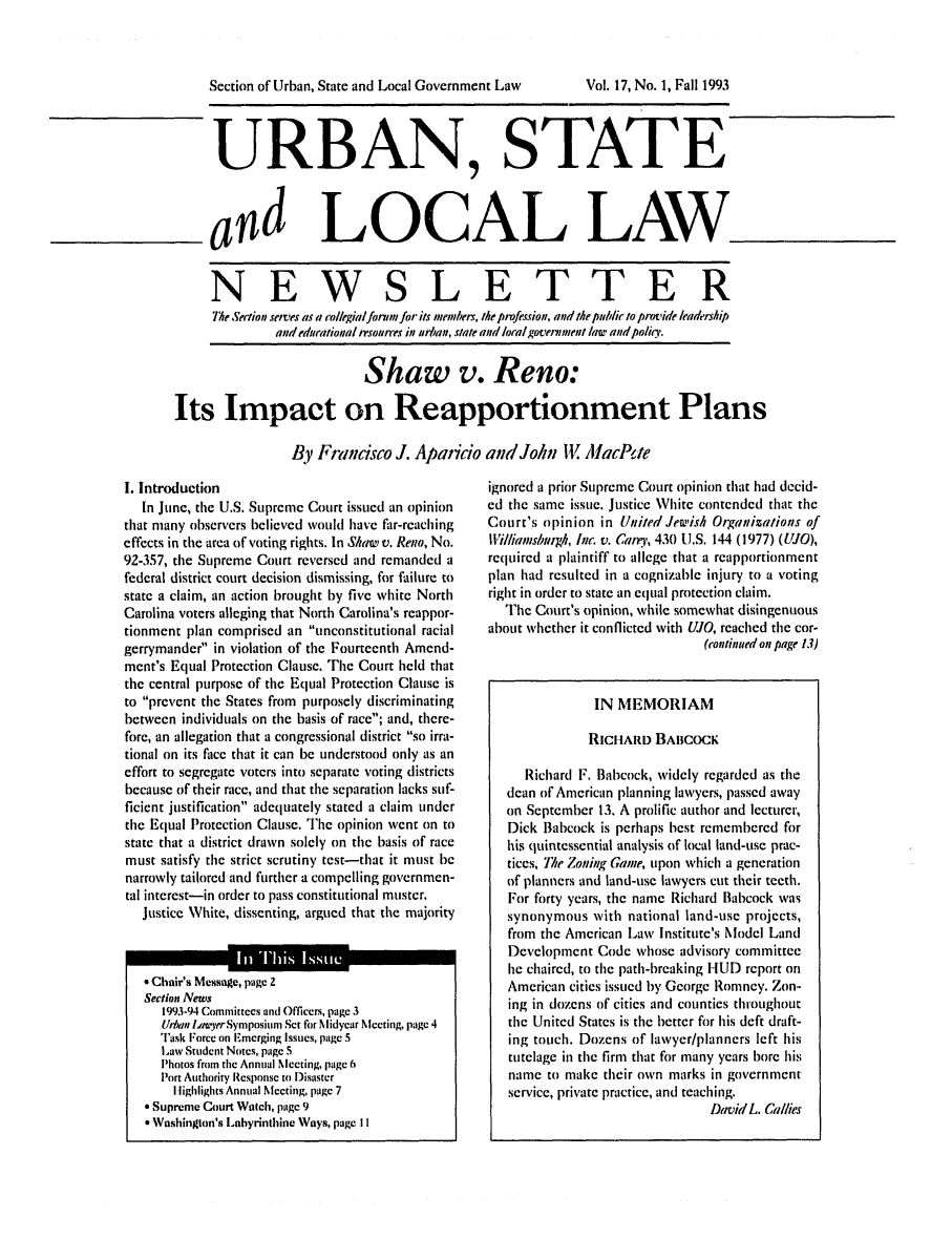 handle is hein.journals/stlolane1 and id is 1 raw text is: 



      Section of Urban, State and Local Government Law  Vol. 17, No. 1, Fall 1993



-URBAN, STATE



      and LOCAL LAW



      NEWSLETTER
      The Sertion .etves as a collegial forufor its tnetnbet, theprofession, and the pub/ic to plovide leadership
               atdeducationa n'soutres in uthan, slate and local govetlment law attd polio'.


                            Shaw v. Reno:

 Its Impact on Reapportionment Plans

                 By Francisco J. Aparicio and John W AlacPte


I. Introduction
   In June, the U.S. Supreme Court issued an opinion
that many observers believed would have far-reaching
effects in the area of voting rights. In Slaw v. Reno, No.
92-357, the Supreme Court reversed and remanded a
federal district court decision dismissing, for failure to
state a claim, an action brought by five white North
Carolina voters alleging that North Carolina's reappor-
tionment plan comprised an unconstitutional racial
gerrymander in violation of the Fourteenth Amend-
ment's Equal Protection Clause. The Court held that
the central purpose of the Equal Protection Clause is
to prevent the States from purposely discriminating
between individuals on the basis of race; and, there-
fore, an allegation that a congressional district so irra-
tional on its face that it can be understood only as an
effort to segregate voters into separate voting districts
because of their race, and that the separation lacks suf-
ficient justification adequately stated a claim tinder
the Equal Protection Clause. The opinion went on to
state that a district drawn solely on the basis of race
must satisfy the strict scrutiny test-that it must be
narrowly tailored and further a compelling governmen-
tal interest-in order to pass constitutional muster.
   Justice White, dissenting, argued that the majority





     Urvn m-ya lerSymposiuim Set for Midyear Meeting, page 4
     Task Force on FEmerging Issues, pa*ge 5
     Law Student Notes, page 5
     Photos from the Annual Meeting, page 6
     Port Authoriry Response to Disaster
       I lighlights Annual Meeting, page 7
    Supreme Court Watch, page 9
    Washington's Lahyrinthine Ways, page II


ignored a prior Supreme Court opinion that had decid-
ed the same issue. Justice White contended that the
Court's opinion in United Jewish Organizations of
UWilliamsbulgh, Inc. v. Can,, 430 U.S. 144 (1977) (LUJO),
reqIuired a plaintiff to allege that a reapportionment
plan had resulted in a cognizable injury to a voting
right in order to state an equal protection claim.
   The Court's opinion, while somewhat disingenuous
about whether it conflicted with UJO, reached the cor-
                               (continued on page 13)


               IN MEMORIAM

               RICHARD BABCOCK

     Richard F. Babcock, widely regarded as the
   dean of American planning lawyers, passed away
   on September 13. A prolific author and lecturer,
   Dick Babcock is perhaps best remembered for
   his quintessential analysis of local land-use prac-
   tices, he Zoning Gamne, upon which a generation
   of planners and land-use lawyers cut their teeth.
   For forty years, the name Richard Babcock was
   synonymous with national land-use projects,
   from the American Law Institute's Model Land
   Development Code whose advisory committee
   he chaired, to the path-breaking HUD report on
   American cities issued by George Romney. Zon-
   ing in dozens of cities and counties throughout
   the United States is the better for his deft draft-
   ing touch. Dozens of lawyer/planners left his
   tutelage in the firm that for many years bore his
   name to make their own marks in government
   service, private practice, and teaching.
                                DavidL. Callies


