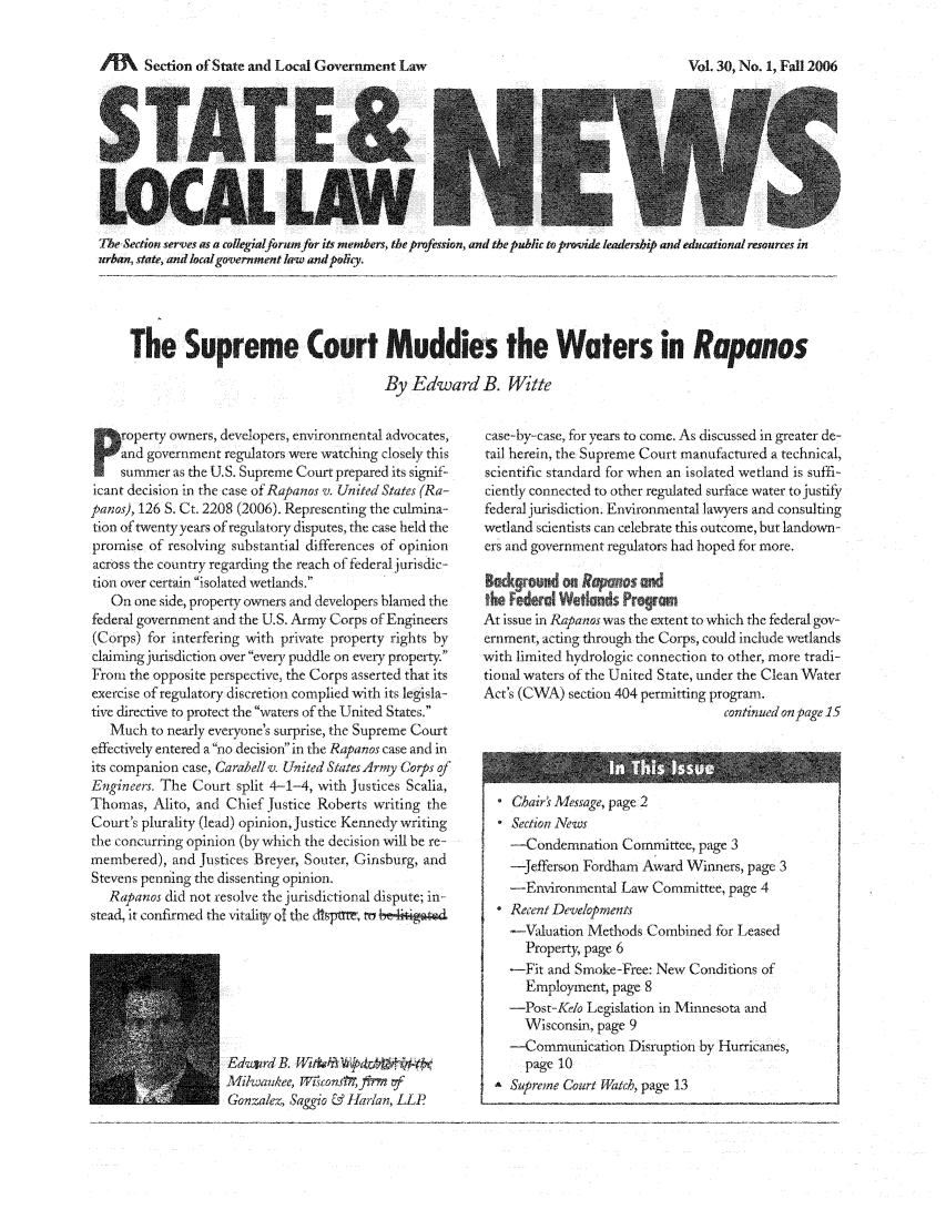 handle is hein.journals/stlolane14 and id is 1 raw text is: AA    Section of State and Local Government Law

The Section serves as a collegialforum for its members, the profession, and the public asprovide leadership and educational resources in
urban, state, and localgovernment law and poticy.
The Supreme Court Muddies the Waters in Rapanos
By Edward B. Witte

P roperty owners, developers, environmental advocates,
and government regulators were watching closely this
summer as the U.S. Supreme Court prepared its signif-
icant decision in the case of Rapanos v. United States (Ra-
panos), 126 S. Ct. 2208 (2006). Representing the culmina-
tion of twenty years of regulatory disputes, the case held the
promise of resolving substantial differences of opinion
across the country regarding the reach of federal jurisdic-
tion over certain isolated wetlands
On one side, property owners and developers blamed the
federal government and the U.S. Army Corps of Engineers
(Corps) for interfering with private property rights by
claiming jurisdiction over every puddle on every property.
From the opposite perspective, the Corps asserted that its
exercise of regulatory discretion complied with its legisla-
tive directive to protect the waters of the United States,
Much to nearly everyone's surprise, the Supreme Court
effectively entered a no decisionin the Rapanos case and in
its companion case, Carabell v. United States Army Corps of
Engineers. The Court split 4-1-4, with Justices Scalia,
Thomas, Alito, and Chief Justice Roberts writing the
Court's plurality (lead) opinion, Justice Kennedy writing
the concurring opinion (by which the decision will be re-
membered), and Justices Breyer, Souter, Ginsburg, and
Stevens penning the dissenting opinion
Rapanos did not resolve the jurisdictional dispute; in-
stead, it confirmed the vitaliV of the dlpt, tr k

Edliird B. Wit&   e,0dr W4tk k
Milwaukee, WiiconsWtfiwm vf
Gonzalez, Saggio & Maran, LLP .

case-by-case, for years to come. As discussed in greater de-
tail herein, the Supreme Court manufactured a technical,
scientific standard for when an isolated wetland is suffi-
ciently connected to other regulated surface water to justify
federal jurisdiction. Environmental lawyers and consulting
wetland scientists can celebrate this outcome, but landown-
ers and government regulators had hoped for more.
B &kgrund on Rpw        n
the ederd Weiands Pr     r n
At issue in Rapanos was the extent to which the federal gov-
ernment, acting through the Corps, could include wetlands
with limited hydrologic connection to other, more tradi-
tional waters of the United State, under the Clean Water
Act's (CWA) section 404 permitting program.
continued on page 15

Chairs Message, page 2
 Section News
-Condemnation Committee, page 3
-Jefferson Fordham Award Winners, page 3
-Enviromnental Law Committee, page 4
 Recent Developments
-Valuation Methods Combined for Leased
Property, page 6
-Fit and Smoke-Free: New Conditions of
Employment, page 8
-Post-Kelo Legislation in Minnesota and
Wisconsin, page 9
-Communication Disruption by Hurricanes,
page 10
Supreme Court Watch, page 13

Vol. 30, No. 1, Fall 2006


