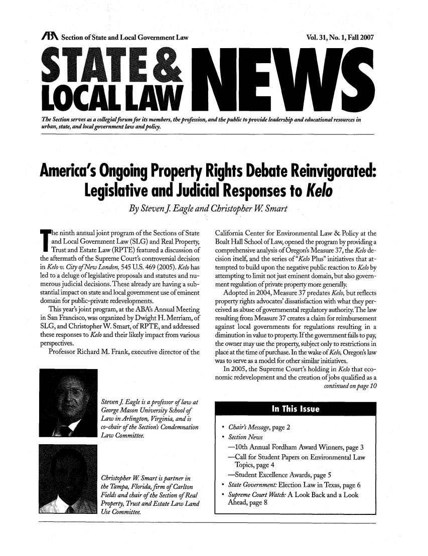 handle is hein.journals/stlolane15 and id is 1 raw text is: A      Section of State and Local Government Law

LOCAL LAW
The Section serves as a colegialforum for its members, the profession, and the public to provide leadership and educational resources in
urban, state, and local government law andpolcy.

America's Ongoing Property Rights Debate Reinvigorated:
Legislative and Judicial Responses to Kelo
By Stevenj Eagle and Christopher W Smart

he ninth annual joint program of the Sections of State
and Local Government Law (SLG) and Real Property,
Trust and Estate Law (RPTE) featured a discussion of
the aftermath of the Supreme Court's controversial decision
in Kelo v. City ofNew London, 545 U.S. 469 (2005). Kelo has
led to a deluge of legislative proposals and statutes and nu-
merous judicial decisions. These already are having a sub-
stantial impact on state and local government use of eminent
domain for public-private redevelopments.
This year's joint program, at the ABAs Annual Meeting
in San Francisco, was organized by Dwight H. Merriam, of
SLG, and Christopher W. Smart, of RPTE, and addressed
these responses to Kelo and their likely impact from various
perspectives.
Professor Richard M. Frank, executive director of the
Stevenj Eagle is a professor of law at
George Mason University School of
Law in Arlington, Virginia, and is
co-chair of the Sections Condemnation
Law Committee.
Christopher W Smart is partner in
the Tampa, Floridafirm of Carlton
Fields and chair of the Section of Real
Property, Trust and Estate Law Land
Use Committee.

California Center for Environmental Law & Policy at the
Boalt Hall School of Law, opened the program by providing a
comprehensive analysis of Oregon's Measure 37, the Kelo de-
cision itself, and the series of Kelo Plus initiatives that at-
tempted to build upon the negative public reaction to Kelo by
attempting to limit not just eminent domain, but also govern-
ment regulation ofprivate property more generally.
Adopted in 2004, Measure 37 predates Kelo, but reflects
property rights advocates' dissatisfaction with what they per-
ceived as abuse of governmental regulatory authority The law
resulting from Measure 37 creates a claim for reimbursement
against local governments for regulations resulting in a
diminution in value to property. If the government fails to pay,
the owner may use the property subject only to restrictions in
place at the time of purchase. In the wake of Kelo, Oregon's law
was to serve as a model for other similar initiatives.
In 2005, the Supreme Court's holding in Kelo that eco-
nomic redevelopment and the creation ofjobs qualified as a
continued on page 10
 Chair' Message, page 2
 Section News
-10th Annual Fordham Award Winners, page 3
-Call for Student Papers on Environmental Law
Topics, page 4
-Student Excellence Awards, page 5
 State Government: Election Law in Texas, page 6
 Supreme Court Watch: A Look Back and a Look
Ahead, page 8

Vol. 31, No. 1, Fall 2007


