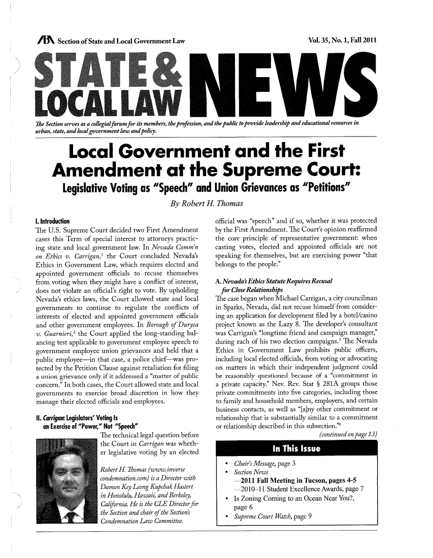 handle is hein.journals/stlolane35 and id is 1 raw text is: lffl   Section of State and Local Government Law

LOCAL41 LA9~ W ka
The Section serves as a collegialforum for its members, the profession, and the public to provide leadership and educational resources in
urban, state, and local government law and policy.
Local Government and the First
Amendment at the Supreme Court:
Legislative Voting as Speech and Union Grievances as Petitions
By Robert H. Thomas

1. Introduction
The U.S. Supreme Court decided two First Amendment
cases this Term of special interest to attorneys practic-
ing state and local government law. In Nevada Comm'n
on Ethics v. Carrigan,' the Court concluded Nevada's
Ethics in Government Law, which requires elected and
appointed government officials to recuse themselves
from voting when they might have a conflict of interest,
does not violate an official's right to vote. By upholding
Nevada's ethics laws, the Court allowed state and local
governments to continue to regulate the conflicts of
interests of elected and appointed government officials
and other government employees. In Borough of Duryea
v. Guarnieri,' the Court applied the long-standing bal-
ancing test applicable to government employee speech to
government employee union grievances and held that a
public employee-in that case, a police chief-was pro-
tected by the Petition Clause against retaliation for filing
a union grievance only if it addressed a matter of public
concern. In both cases, the Court allowed state and local
governments to exercise broad discretion in how they
manage their elected officials and employees.
II. Carrigan. Legislators' Voting Is
an Exercise of Power, Not Speech
The technical legal question before
the Court in Carrigan was wheth-
er legislative voting by an elected
Robert H. Thomas (www. inverse
condemnation.com) is a Director with
Damon Key Leong Kupchak Hastert
in Honolulu, Hawaii, and Berkeley,
California. He is the CLE Directorfor
the Section and chair ofthe Section's
Condemnation Law Committee.

official was speech and if so, whether it was protected
by the First Amendment. The Court's opinion reaffirmed
the core principle of representative government: when
casting votes, elected and appointed officials are not
speaking for themselves, but are exercising power that
belongs to the people.
A. Nevada' Ethics Statute Requires Recusal
for Close Relationships
The case began when Michael Carrigan, a city councilman
in Sparks, Nevada, did not recuse himself from consider-
ing an application for development filed by a hotel/casino
project known as the Lazy 8. The developer's consultant
was Carrigan's longtime friend and campaign manager,
during each of his two election campaigns.' The Nevada
Ethics in Government Law prohibits public officers,
including local elected officials, from voting or advocating
on matters in which their independent judgment could
be reasonably questioned because of a commitment in
a private capacity. Nev. Rev. Stat § 281A groups those
private commitments into five categories, including those
to family and household members, employers, and certain
business contacts, as well as [a]ny other commitment or
relationship that is substantially similar to a commitment
or relationship described in this subsection.
(continued on page 13)
* Chair's Message, page 3
* Section News
2011 Fall Meeting in Tucson, pages 4-5
2010-11 Student Excellence Awards, page 7
* Is Zoning Coming to an Ocean Near You?,
page 6
* Supreme Court Watch, page 9

Vol. 35, No. 1, Fall 2011


