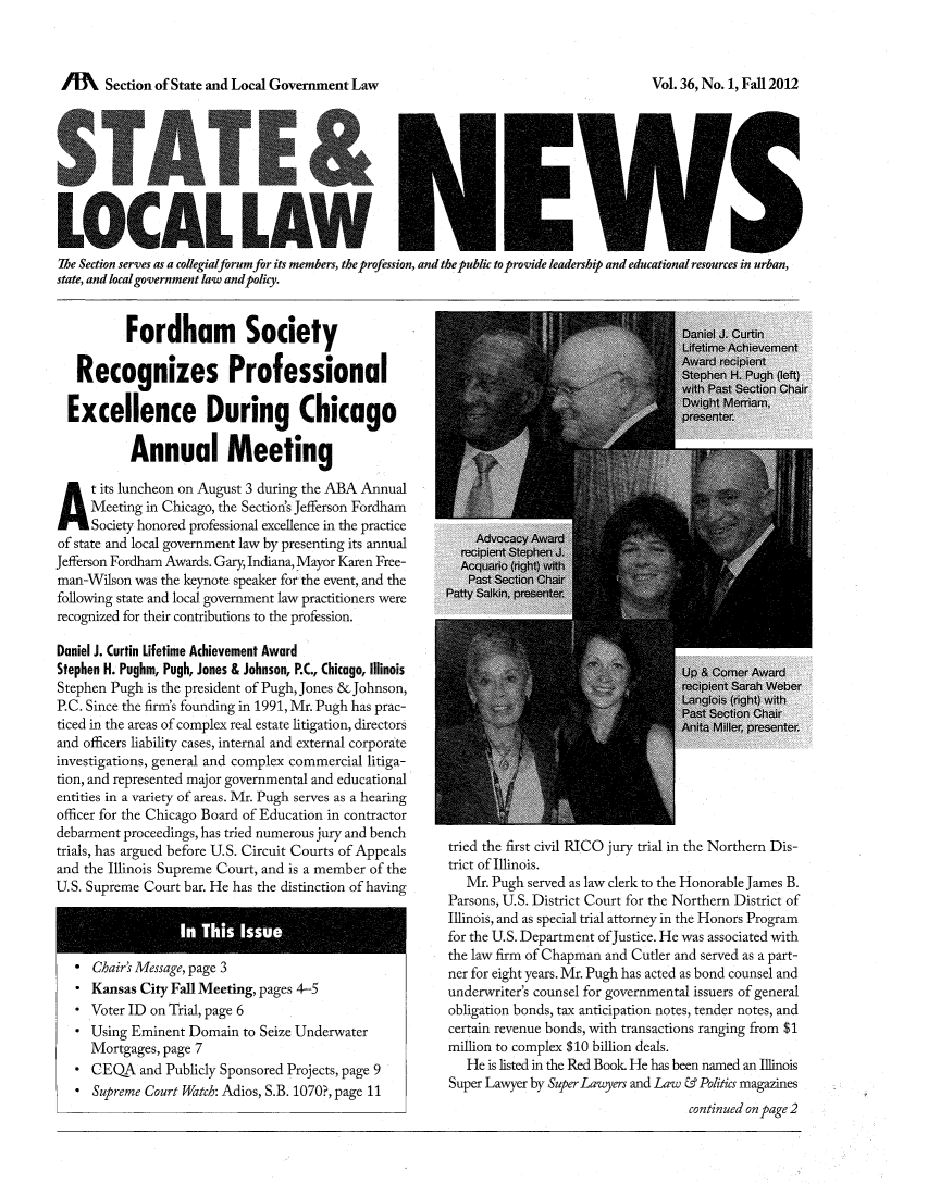 handle is hein.journals/stlolane36 and id is 1 raw text is: ï»¿AA     Section of State and Local Government Law

The Section serves as a collegialforum for its members, the profession, and the public to provide leadership and educational resources in urban,
state, and local government law andpolicy.

Fordham Society
Recognizes Professional
Excellence During Chicago
Annual Meeting
A t its luncheon on August 3 during the ABA Annual
Meeting in Chicago, the Section's Jefferson Fordham
Society honored professional excellence in the practice
of state and local government law by presenting its annual
Jefferson Fordham Awards. Gary, Indiana, Mayor Karen Free-
man-Wilson was the keynote speaker for the event, and the
following state and local government law practitioners were
recognized for their contributions to the profession.
Daniel J. Curtin Lifetime Achievement Award
Stephen H. Pughm, Pugh, Jones & Johnson, P.C, Chicago, Illinois
Stephen Pugh is the president of Pugh, Jones & Johnson,
P.C. Since the firm's founding in 1991, Mr. Pugh has prac-
ticed in the areas of complex real estate litigation, directors
and officers liability cases, internal and external corporate
investigations, general and complex commercial litiga-
tion, and represented major governmental and educational
entities in a variety of areas. Mr. Pugh serves as a hearing
officer for the Chicago Board of Education in contractor
debarment proceedings, has tried numerous jury and bench
trials, has argued before U.S. Circuit Courts of Appeals
and the Illinois Supreme Court, and is a member of the
U.S. Supreme Court bar. He has the distinction of having

* Chair' Message, page 3
* Kansas City Fall Meeting, pages 4-5
* Voter ID on Trial, page 6
* Using Eminent Domain to Seize Underwater
Mortgages, page 7
* CEQA and Publicly Sponsored Projects, page 9
* Supreme Court Watch: Adios, S.B. 1070?, page 11

tried the first civil RICO jury trial in the Northern Dis-
trict of Illinois.
Mr. Pugh served as law clerk to the Honorable James B.
Parsons, U.S. District Court for the Northern District of
Illinois, and as special trial attorney in the Honors Program
for the U.S. Department ofJustice. He was associated with
the law firm of Chapman and Cutler and served as a part-
ner for eight years. Mr. Pugh has acted as bond counsel and
underwriter's counsel for governmental issuers of general
obligation bonds, tax anticipation notes, tender notes, and
certain revenue bonds, with transactions ranging from $1
million to complex $10 billion deals.
He is listed in the Red Book. He has been named an Illinois
Super Lawyer by Super Lawyers and Law & Politics magazines
continued on page 2

Vol. 36, No. 1, Fall 2012


