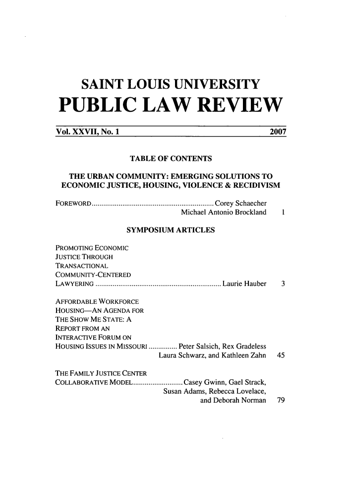 handle is hein.journals/stlpl27 and id is 1 raw text is: SAINT LOUIS UNIVERSITY
PUBLIC LAW REVIEW
Vol. XXVII, No. 1                                    2007
TABLE OF CONTENTS
THE URBAN COMMUNITY: EMERGING SOLUTIONS TO
ECONOMIC JUSTICE, HOUSING, VIOLENCE & RECIDIVISM
FOREW ORD  ................................................................ Corey  Schaecher
Michael Antonio Brockland
SYMPOSIUM ARTICLES
PROMOTING ECONOMIC
JUSTICE THROUGH
TRANSACTIONAL
COMMUNITY-CENTERED
LAW YERING  .................................................................. Laurie  H auber  3
AFFORDABLE WORKFORCE
HOUSING-AN AGENDA FOR
THE SHOW ME STATE: A
REPORT FROM AN
INTERACTIVE FORUM ON
HOUSING ISSUES IN MISSOURI ............... Peter Salsich, Rex Gradeless
Laura Schwarz, and Kathleen Zahn  45
THE FAMILY JUSTICE CENTER
COLLABORATIVE MODEL .......................... Casey Gwinn, Gael Strack,
Susan Adams, Rebecca Lovelace,
and Deborah Norman  79


