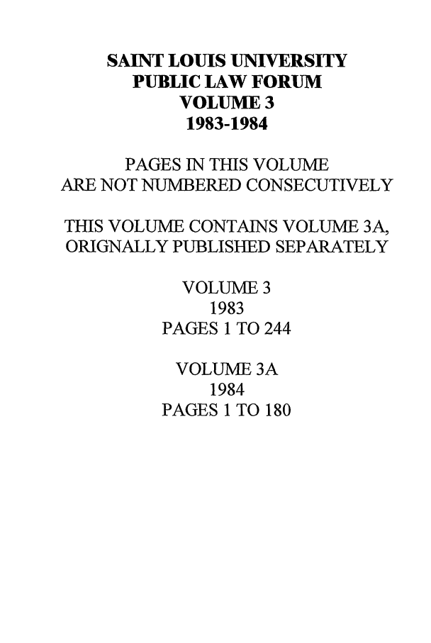 handle is hein.journals/stlpl3 and id is 1 raw text is: SAINT LOUIS UNIVERSITY
PUBLIC LAW FORUM
VOLUME 3
1983-1984
PAGES IN THIS VOLUME
ARE NOT NUMBERED CONSECUTIVELY
THIS VOLUME CONTAINS VOLUME 3A,
ORIGNALLY PUBLISHED SEPARATELY
VOLUME 3
1983
PAGES 1 TO 244
VOLUME 3A
1984
PAGES 1 TO 180


