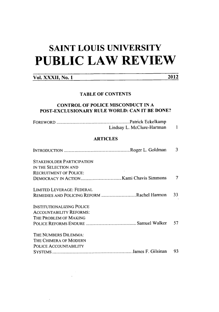 handle is hein.journals/stlpl32 and id is 1 raw text is: SAINT LOUIS UNIVERSITY
PUBLIC LAW REVIEW
Vol. XXXII, No. 1                                   2012
TABLE OF CONTENTS
CONTROL OF POLICE MISCONDUCT IN A
POST-EXCLUSIONARY RULE WORLD: CAN IT BE DONE?
FOREWORD     ...........................Patrick Eckelkamp
Lindsay L. McClure-Hartman  1
ARTICLES
INTRODUCTION   ..............................Roger L. Goldman  3
STAKEHOLDER PARTICIPATION
IN THE SELECTION AND
RECRUITMENT OF POLICE:
DEMOCRACY IN ACTION  ...................Kami Chavis Simmons  7
LIMITED LEVERAGE: FEDERAL
REMEDIES AND POLICING REFORM .  ...............Rachel Harmon  33
INSTITUTIONALIZING POLICE
ACCOUNTABILITY REFORMS:
THE PROBLEM OF MAKING
POLICE REFORMS ENDURE   ....................... Samuel Walker  57
THE NUMBERS DILEMMA:
THE CHIMERA OF MODERN
POLICE ACCOUNTABILITY
SYSTEMS       ....................................James F. Gilsinan  93


