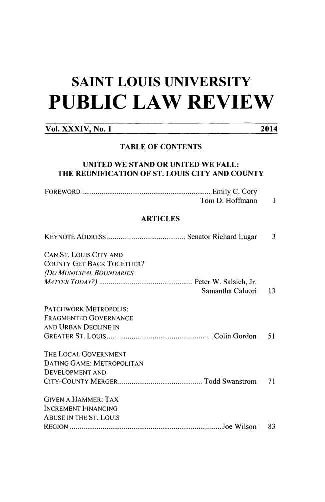 handle is hein.journals/stlpl34 and id is 1 raw text is: SAINT LOUIS UNIVERSITY
PUBLIC LAW REVIEW
Vol. XXXIV, No. 1                                     2014
TABLE OF CONTENTS
UNITED WE STAND OR UNITED WE FALL:
THE REUNIFICATION OF ST. LOUIS CITY AND COUNTY
FOREW ORD  ................................................................... Em ily  C . C ory
Tom D. Hoffmann
ARTICLES
KEYNOTE ADDRESS ......................................... Senator Richard Lugar  3
CAN ST. Louis CITY AND
COUNTY GET BACK TOGETHER?
(DO MUNICIPAL BOUNDARIES
MATTER  TODAY?)  ................................................. Peter W . Salsich, Jr.
Samantha Caluori  13
PATCHWORK METROPOLIS:
FRAGMENTED GOVERNANCE
AND URBAN DECLINE IN
GREATER  ST. LOUIS ........................................................ Colin  Gordon  51
THE LOCAL GOVERNMENT
DATING GAME: METROPOLITAN
DEVELOPMENT AND
CITY-COUNTY M ERGER ............................................ Todd Swanstrom  71
GIVEN A HAMMER: TAX
INCREMENT FINANCING
ABUSE IN THE ST. LOUIS
R EG ION  ............................................................................... Joe  W ilson  83


