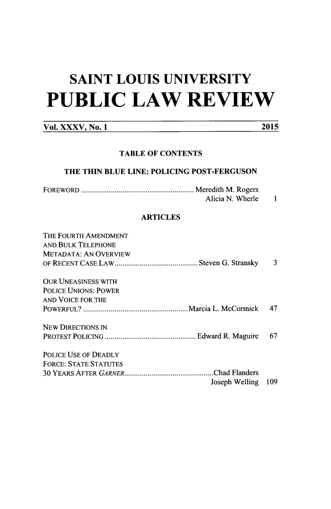 handle is hein.journals/stlpl35 and id is 1 raw text is: 








      SAINT LOUIS UNIVERSITY


 PUBLIC LAW REVIEW


 Vol. XXXV, No. 1                             2015


                TABLE OF CONTENTS

     THE THIN BLUE LINE: POLICING POST-FERGUSON

FOREWORD .......................................................... M eredith  M . Rogers
                                  Alicia N. Wherle  1

                     ARTICLES

THE FOURTH AMENDMENT
AND BULK TELEPHONE
METADATA: AN OVERVIEW
OF RECENT CASE LAW  ........................................... Steven G. Stransky  3

OUR UNEASINESS WITH
POLICE UNIONS: POWER
AND VOICE FOR THE
POWERFUL? ...................................................... M arcia L. M cCormick  47

NEW DIRECTIONS IN
PROTEST POLICING  ............................................... Edward R. Maguire  67

POLICE USE OF DEADLY
FORCE: STATE STATUTES
30 YEARS AFTER GARNER .............................................. Chad Flanders
                                   Joseph Welling 109


