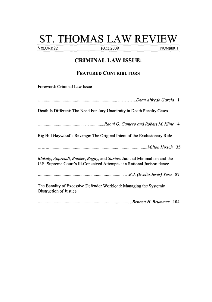 handle is hein.journals/stlr22 and id is 1 raw text is: ST. THOMAS LAW REVIEW
VOLUME 22                       FALL 2009                     NUMBER 1
CRIMINAL LAW ISSUE:
FEATURED CONTRIBUTORS
Foreword: Criminal Law Issue
.................................................................................... D ean  A lfredo  G arcia  1
Death Is Different: The Need For Jury Unanimity in Death Penalty Cases
.......................................................... Raoul G. Cantero  and  Robert M   Kline  4
Big Bill Haywood's Revenge: The Original Intent of the Exclusionary Rule
................................................................................................. M ilton  H irsch  35
Blakely, Apprendi, Booker, Begay, and Santos: Judicial Minimalism and the
U.S. Supreme Court's Ill-Conceived Attempts at a Rational Jurisprudence
............................................................................. . E.J  (E velio  Jeszs)  Yera  87
The Banality of Excessive Defender Workload: Managing the Systemic
Obstruction of Justice
.................................................................................. ..B ennett H . B rum m er  104


