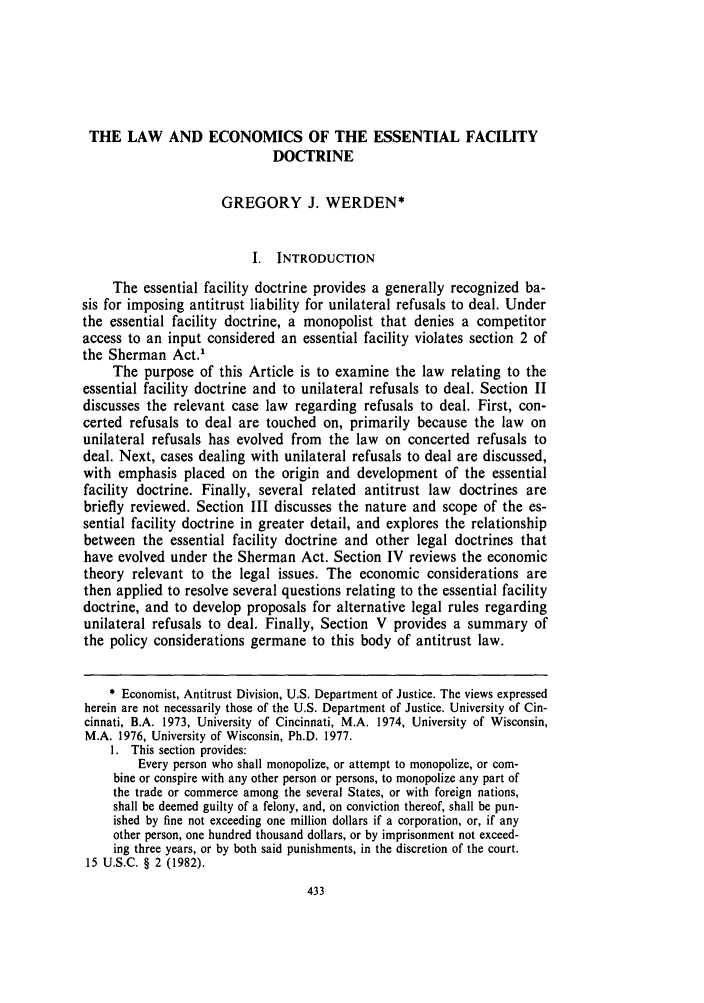 handle is hein.journals/stlulj32 and id is 443 raw text is: THE LAW AND ECONOMICS OF THE ESSENTIAL FACILITY
DOCTRINE
GREGORY J. WERDEN*
I. INTRODUCTION
The essential facility doctrine provides a generally recognized ba-
sis for imposing antitrust liability for unilateral refusals to deal. Under
the essential facility doctrine, a monopolist that denies a competitor
access to an input considered an essential facility violates section 2 of
the Sherman Act.'
The purpose of this Article is to examine the law relating to the
essential facility doctrine and to unilateral refusals to deal. Section II
discusses the relevant case law regarding refusals to deal. First, con-
certed refusals to deal are touched on, primarily because the law on
unilateral refusals has evolved from the law on concerted refusals to
deal. Next, cases dealing with unilateral refusals to deal are discussed,
with emphasis placed on the origin and development of the essential
facility doctrine. Finally, several related antitrust law doctrines are
briefly reviewed. Section III discusses the nature and scope of the es-
sential facility doctrine in greater detail, and explores the relationship
between the essential facility doctrine and other legal doctrines that
have evolved under the Sherman Act. Section IV reviews the economic
theory relevant to the legal issues. The economic considerations are
then applied to resolve several questions relating to the essential facility
doctrine, and to develop proposals for alternative legal rules regarding
unilateral refusals to deal. Finally, Section V provides a summary of
the policy considerations germane to this body of antitrust law.
* Economist, Antitrust Division, U.S. Department of Justice. The views expressed
herein are not necessarily those of the U.S. Department of Justice. University of Cin-
cinnati, B.A. 1973, University of Cincinnati, M.A. 1974, University of Wisconsin,
M.A. 1976, University of Wisconsin, Ph.D. 1977.
1. This section provides:
Every person who shall monopolize, or attempt to monopolize, or com-
bine or conspire with any other person or persons, to monopolize any part of
the trade or commerce among the several States, or with foreign nations,
shall be deemed guilty of a felony, and, on conviction thereof, shall be pun-
ished by fine not exceeding one million dollars if a corporation, or, if any
other person, one hundred thousand dollars, or by imprisonment not exceed-
ing three years, or by both said punishments, in the discretion of the court.
15 U.S.C. § 2 (1982).


