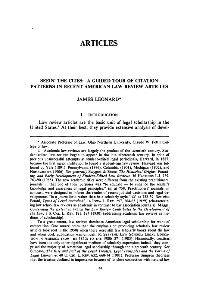 handle is hein.journals/stlulj34 and id is 197 raw text is: ARTICLES
SEEIN' THE CITES: A GUIDED TOUR OF CITATION
PATTERNS IN RECENT AMERICAN LAW REVIEW ARTICLES
JAMES LEONARD*
I. INTRODUCTION
Law review articles are the basic unit of legal scholarship in the
United States.' At their best, they provide extensive analysis of devel-
* Associate Professor of Law, Ohio Northern University, Claude W. Pettit Col-
lege of law.
1. Academic law reviews are largely the product of the twentieth century. Stu-
dent-edited law reviews began to appear in the late nineteenth century. In spite of
previous unsuccessful attempts at student-edited legal periodicals, Harvard, in 1887,
became the first major institution to found a student-run law review; Harvard was fol-
lowed by Yale (1891), Pennsylvania (1896), Columbia (1901), Michigan (1902), and
Northwestern (1906). See generally Swygert & Bruce, The Historical Origins, Found-
ing, and Early Development of Student-Edited Law Reviews, 36 HASTINGS L.J. 739,
763-90 (1985). The new academic titles were different from the existing practitioners'
journals in that one of their purposes was to educate - to enhance the reader's
knowledge and awareness of legal principles. Id. at 758. Practitioners' journals, in
contrast, were designed to inform the reader of recent judicial decisions and legal de-
velopments in a journalistic rather than in a scholarly style. Id. at 758-59. See also
Pound, Types of Legal Periodical, 14 IowA L. REV. 257, 264-65 (1929) (characteriz-
ing law school law reviews as academic in contrast to bar association journals); Maggs,
Concerning the Extent to Which the Law Review Contributes to the Development of
the Law, 3 S. CAL. L. REV. 181, 184 (1930) (addressing academic law reviews as me-
dium of scholarship).
To a great extent, law reviews dominate American legal scholarship for want of
competition. One source notes that the emphasis on producing scholarly law review
articles took root in the 1950s when there were still few scholarly books about the law
and when book publication was difficult. R. STEVENS, LAW SCHOOL: LEGAL EDUCA-
TION IN AMERICA FROM THE 1850S TO THE 1980s 271 (1983). Historically, treatises
have been the only other significant medium of scholarly expression; indeed, they com-
prised the majority of American legal scholarship through the nineteenth century. See
Simpson, The Rise and Fall of the Legal Treatise: Legal Principles and the Forms of
Legal Literature, 48 U. CHI. L. REv. 632, 668-74 (1981). Professor Simpson theorizes
that the treatise declined in importance because of its close connection with natural law


