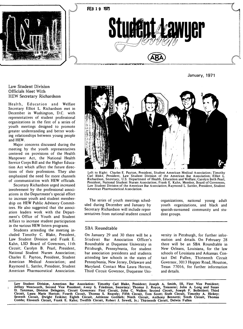 handle is hein.journals/stlwlet1971 and id is 1 raw text is: >4' v.       FEB1A9    197!n

January, 1971

Law Student Division
Officials Meet With
HEW Secretary Richardson
Health, Education       and   Welfare
Secretary Elliot L. Richardson met in
December in Washington, D.C. with
representatives of student professional
organizations in the first of a series of
youth meetings designed to promote
greater understanding and better work-
ing relationships between young people
and HEW.
Major concerns discussed during the
meeting by the youth representatives
centered on provisions of the Health
Manpower Act, the National Health
Service Corps Bill and the Higher Educa-
tion Act which affect the future direc-
tions of their professions. They also
emphasized the need for more channels
of communication with HEW officials.
Secretary Richardson urged increased
involvement by the professional associ-
ations in the Department's special effort
to increase youth and student member-
ship on HEW Public Advisory Commit-
tees. He also suggested that the associ-
ation leaders work with the Depart-
ment's Office of Youth and Student
Affairs to increase student participation
in the various HEW Intern programs.
Students attending the meeting in-
cluded Timothy C. Blake, President,
Law Student Division and Frank E.
Kahn, LSD Board of Governors, 11 th
Circuit; Carolyn B. Pearl, President,
National Student Nurses Association;
Charles E. Payton, President, Student
American   Medical Association; and
Raymond L. Sattler, President, Student
American Pharmaceutical Association.

S/S
Left to Right: Charles E. Payton, President, Student American Medical Association; Timothy
Carl Blake, President, Law Student Division of the American Bar Association; Elliot L.
Richardson, Secretary, U.S. Department of Health, Education and Welfare; Carolyn Beth Pearl,
President, National Student Nurses Association; Frank E. Kahn, Member, Board of Governors,
Law Student Division of the American Bar Association; Raymond L. Sattler, President, Student
American Pharmaceutical Association.

The series of youth meetings sched-
uled during December and January by
Secretary Richardson will include repre-
sentatives from national student council

SBA Roundtable
On January 29 and 30 there will be a
Student Bar Association   Officer's
Roundtable at Duquesne University in
Pittsburgh, Pennsylvania, for student
bar association presidents and students
attending law schools in the states of
Pennsylvania, New Jersey, Delaware and
Maryland. Contact Miss Laura Horton,
Third Circuit Governor, Duquesne Uni-

organizations, national young adult
youth organizations, and black and
spanish-surnamed community and stu-
dent groups.

versity in Pittsburgh, for further infor-
mation and details. On February 28
there will be an SBA Roundtable in
New Orleans, Louisiana, for the law
schools of Louisiana and Arkansas. Con-
tact Del Fullen, Thirteenth Circuit
Governor, 3013 Hopper Road, Houston,
Texas 77016, for further information
and details.

Law Student Division, American Bar Association: Timothy Carl Blake, President; Joseph A. Smith, 11, First Vice President;
Jeffrey Wentworth, Second Vice President; Avery S. Friedman, Secretary; Thomas J. Royce, Treasurer; John A. Long and Susan
D. Tanzman, Division Delegates. Circuit Governors: First Circuit, John C. Walker; Second Circuit, Joseph F. Bollettieri; Third
Circuit, Laura Marie Horton; Fourth Circuit, Thomas S. Reavely; Fifth Circuit, Tom Scott; Sixth Circuit, Timothy A. Hickey;
Seventh Circuit, Dwight Erskine; Eighth     Circuit, Adrienne Gottlieb; Ninth    Circuit, Anthony Bennetti; Tenth Circuit, Thomas
Combs.; Eleventh Circuit, Frank E. Kahn; Twelfth Circuit, Robert J. Sewell, Jr.; Thirteenth Circuit, Delwin Fullen

(W



