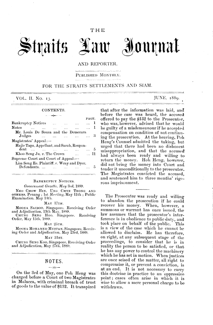 handle is hein.journals/straitsal2 and id is 1 raw text is: ï»¿THE

,*tgaits

a Ii

Q4 Otunat

AND REPORTER.
PUBLISHED MONTHLY.
FOR THE STRAITS SETTLEMENTS ANID SIAM.

JUNE, 1889.

CONTENTS.
PAGE.
Bankruptcy Notices   ...  ...   ...   ;..  1
N otes    ...  ...   ...  ...   ...   ...  1
Mr. Louis De Souza and the Demerara
Judges     ...   ...   ...  ...   ...  3
Magistrates' Appeal: -
Hajie Tapa, Appellant, and Sarah, Respon-
dent  ...              .   .  .   .  5
Khoo Seng Ju, v. The Crown ... .. 11
Supreme Court and Court of Appeal:-
Lim Seng Ee. Plaintiff, r. Wray and Dyer.
Defendants.                 ...  ... 5
BANKRUPTCY NOTICES.
Goveriiment Gazette, May 3rd, 1889.
NEo CHOW HIN, UNG CHYE TEONG AND
OTHERS, Penang; 1st Meeting, May 11th ; Public
Examination. May 13th.
MAY 17TH.
MOONA SAIBoo. Singapore. Receiving Order
and Adjudication, 13th May. 1889.
CHuNG   SENG Hoo. Singapore. Receiving
Order, May 15th, 1889.
MAY 25TH.
MOONA MOHAMED MUSTAN, Singapore, Receiv-
ing Order and Adjudication, May 23rd, 1889.
MAY 31sT.
CHUNG SENG Koo, Singapore. Receiving Order
and Adjudication, May 27th, 1889.
NOTES.
--:0:-
On the 3rd of May, one Pol Heng was
charged before a Court of two Magistrates
in Malacca, with criminal breach of trust
of goods to the value of 5132. It transpired

that after the information was laid, and
before the case was heard, the accused
offered to pay the $132 to the Prosecutor,
who was, however, advised that he would
be guilty of a misdemeanour if lie accepted
compensation on condition of not continu-
ing the prosecution. At the hearing, Poh
Heng's Counsel admitted the taking, but
urged that there had been no dishonest
unisappropration, and that the accused
had always been ready and willing to
return the money. Hoh lHeng, however,
did not bring the money into Court and
tender it unconditionally to the prosecutor.
The Magistrates convicted the accused,
and sentenced him to three months' rigo-
rous imprisonment.
The Prosecutor was ready and willing
to abandon the prosecution if he could
recover his money. When, however, a
summons or warrant has once issued, the
law assumes that the prosecutor's inter-
ference is in obedience to public duty, and
took place on behalf of the public. This
is a view of the case which he cannot be
allowed to disclaim. He has therefore,
on right, at any subsequent stage of the
proceedings, to consider that lie is in
reality the person to be satisfied, or that
he has any power to control the machinery
which he has set in motion. When justices
are once seised of the matter, all right to
compromise it, or prevent a conviction, is
at an end. It is not necessary to carry
this doctrine in practice to an oppressive
point; cases often arise in which it is
wise to allow a mere personal charge to be
withdrawn.

VOL. II. No. 13.


