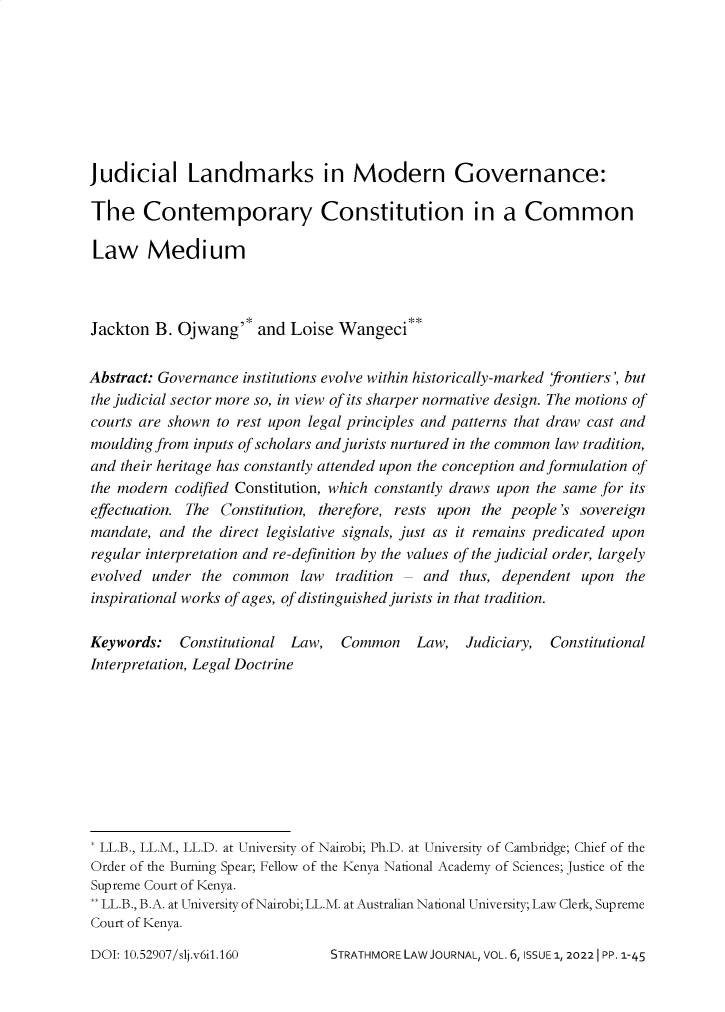 handle is hein.journals/strathlj6 and id is 1 raw text is: Judicial Landmarks in Modern Governance:
The Contemporary Constitution in a Common
Law Medium
Jackton B. Ojwang'* and Loise Wangeci**
Abstract: Governance institutions evolve within historically-marked frontiers', but
the judicial sector more so, in view of its sharper normative design. The motions of
courts are shown to rest upon legal principles and patterns that draw cast and
moulding from inputs of scholars and jurists nurtured in the common law tradition,
and their heritage has constantly attended upon the conception and formulation of
the modern codified Constitution, which constantly draws upon the same for its
effectuation. The Constitution, therefore, rests upon the people's sovereign
mandate, and the direct legislative signals, just as it remains predicated upon
regular interpretation and re-definition by the values of the judicial order, largely
evolved under the common law tradition - and thus, dependent upon the
inspirational works of ages, of distinguished jurists in that tradition.
Keywords: Constitutional Law, Common      Law, Judiciary, Constitutional
Interpretation, Legal Doctrine
* LL.B., LL.M., LL.D. at University of Nairobi; Ph.D. at University of Cambridge; Chief of the
Order of the Burning Spear; Fellow of the Kenya National Academy of Sciences; Justice of the
Supreme Court of Kenya.
** LL.B., B.A. at University of Nairobi; LL.M. at Australian National University; Law Clerk, Supreme
Court of Kenya.

STRATHMORE LAW JOURNAL, VOL. 6, ISSUE 1, 20221 PP. 1-45

DOI: 10.52907/slj.v6i1.160


