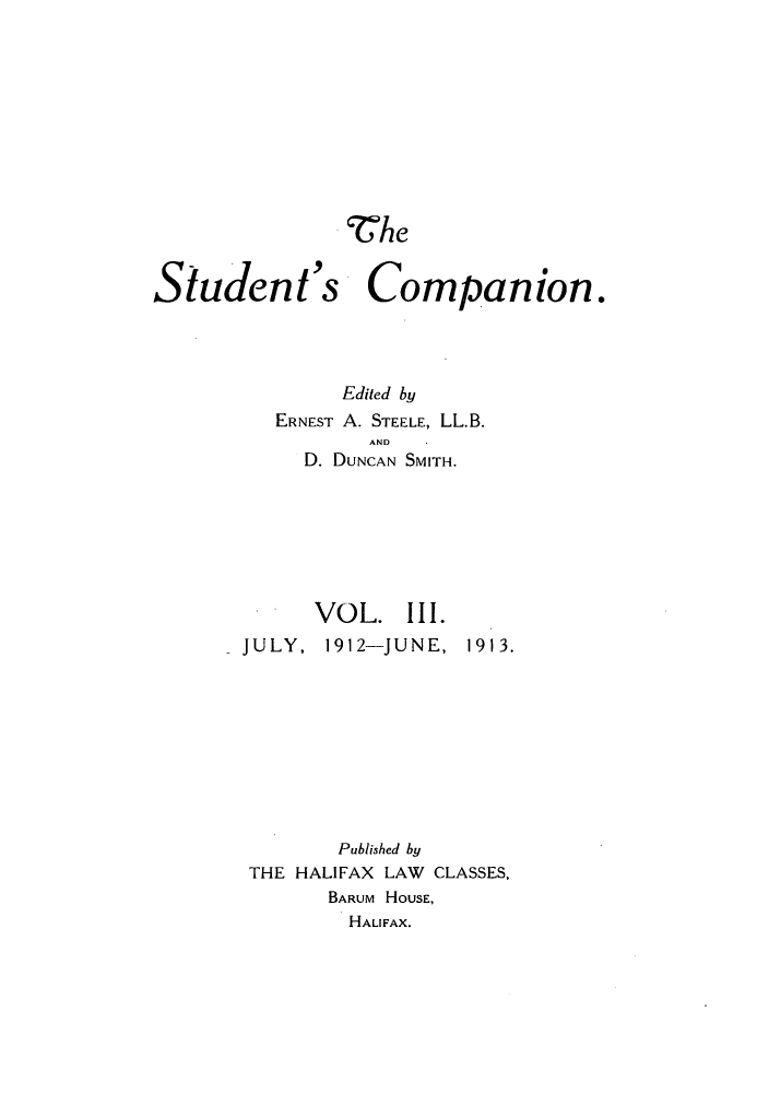 handle is hein.journals/stucompa3 and id is 1 raw text is: he
Student's Companion.
Edited by
ERNEST A. STEELE, LL.B.
AND
D. DUNCAN SMITH.

VOL. III.
JULY, 1912-JUNE,

1913.

Published by
THE HALIFAX LAW CLASSES,
BARUM HOUSE,
HALIFAX.


