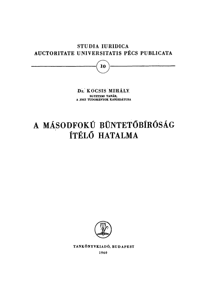 handle is hein.journals/studia10 and id is 1 raw text is: STUDIA IURIDICA
AUCTORITATE UNIVERSITATIS PECS PUBLICATA

Dr. KOCSIS MIHALY,
EGYETEMI TANAR,
A JOGI TuDOMkfYOK KANDIDATUSA

A MASODFOKIJ BNTETOBROSAG
ITELO HATALMA
TANKONYVKIADO, BUDAPEST
1960

I


