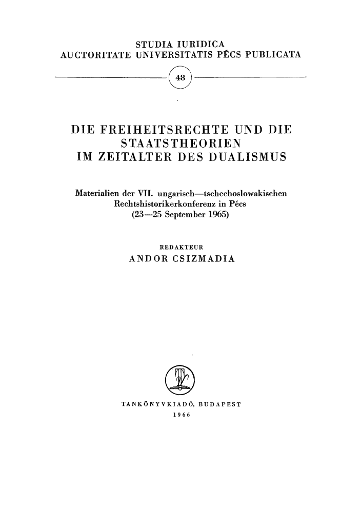 handle is hein.journals/studia48 and id is 1 raw text is: STUDIA IURIDICA
AUCTORITATE UNIVERSITATIS PECS PUBLICATA
48
DIE FREIHEITSRECHTE UND DIE
STAATSTHEORIEN
IM ZEITALTER DES DUALISMUS

Materialien der VII. ungarisch-tschechoslowakischen
Rechtshistorikerkonferenz in PNcs
(23-25 September 1965)
REDAKTEUR
ANDOR CSIZMADIA
TANKONYVKIADO, BUDAPEST
1966


