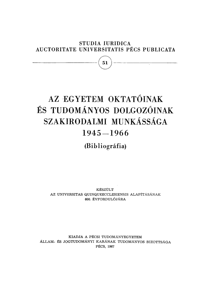 handle is hein.journals/studia51 and id is 1 raw text is: STUDIA IURIDICA
AUCTORITATE UNIVERSITATIS PRCS PUBLICATA
51  -
AZ EGYETEM OKTATOINAK
ES TUDOMANYOS DOLGOZOINAK
SZAKIRODALMI MUNKASSAGA
1945-1966
(Bibliogr afia)

AZ UNIVERSITAS

K.ESZCLT
QUINQUEECCLESIENSIS ALAPITASANAK
600. 8VFORDULOJARA

KIADJA A P2CSI TUDOMANYEGYETEM
ALLAM- RS JOGTUDOMANYI KARANAK TUDOMANYOS BIZOTTSAGA
P2CS, 1967


