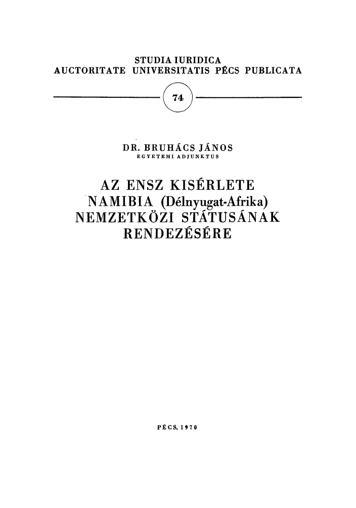 handle is hein.journals/studia74 and id is 1 raw text is: STUDIA IURIDICA
AUCTORITATE UNIVERSITATIS PECS PUBLICATA
74
DR. BRUHACS JANOS
EGYETEMI ADJUNKTUS
AZ ENSZ KISERLETE
NAMIBIA (Ddlnyugat-Afrika)
NEMZETKOZI STATUSANAK
RENDEZESERE

PECS, 1970


