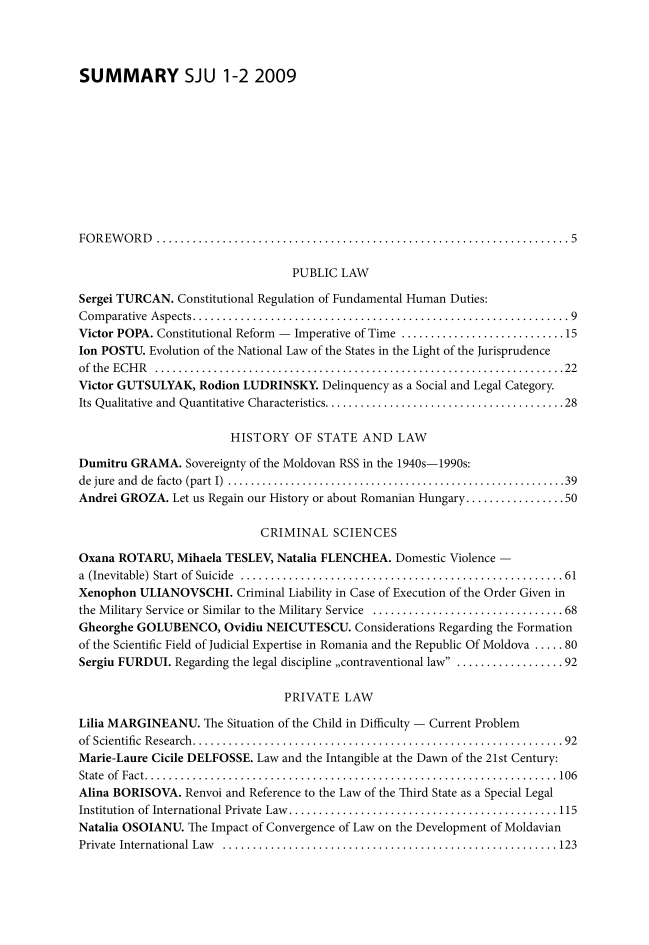 handle is hein.journals/studjuv2009 and id is 1 raw text is: 




SUMMARY SJU 1-2 2009











FOREWORD         ...........................................................5

                                  PUBLIC  LAW

Sergei TURCAN.  Constitutional Regulation of Fundamental Human Duties:
Comparative Aspects..    ...................................................   9
Victor POPA. Constitutional Reform - Imperative of Time ........................ 15
Ion POSTU. Evolution of the National Law of the States in the Light of the Jurisprudence
of the ECHR      ...........................................................22
Victor GUTSULYAK,  Rodion LUDRINSKY.   Delinquency as a Social and Legal Category.
Its Qualitative and Quantitative Characteristics. ................................. 28

                        HISTORY OF STATE AND LAW

Dumitru GRAMA.   Sovereignty of the Moldovan RSS in the 1940s-1990s:
de jure and de facto (part I) ................................................39
Andrei GROZA.  Let us Regain our History or about Romanian Hungary.................50

                             CRIMINAL SCIENCES

Oxana ROTARU,   Mihaela TESLEV, Natalia FLENCHEA.  Domestic Violence -
a (Inevitable) Start of Suicide   .............................................. 61
Xenophon  ULIANOVSCHI.   Criminal Liability in Case of Execution of the Order Given in
the Military Service or Similar to the Military Service ............................  68
Gheorghe GOLUBENCO, Ovidiu NEICUTESCU. Considerations Regarding the   Formation
of the Scientific Field of Judicial Expertise in Romania and the Republic Of Moldova ..... 80
Sergiu FURDUI. Regarding the legal discipline ,,contraventional law  ................ 92

                                 PRIVATE   LAW

Lilia MARGINEANU.   The Situation of the Child in Difficulty - Current Problem
of Scientific Research.....................................................   92
Marie-Laure Cicile DELFOSSE. Law and the Intangible at the Dawn of the 21st Century:
State of Fact.  ..........................................................106
Alina BORISOVA.  Renvoi and Reference to the Law of the Third State as a Special Legal
Institution of International Private Law. ...................................... 115
Natalia OSOIANU.  The Impact of Convergence of Law on the Development of Moldavian
Private International Law      ................................................ 123


