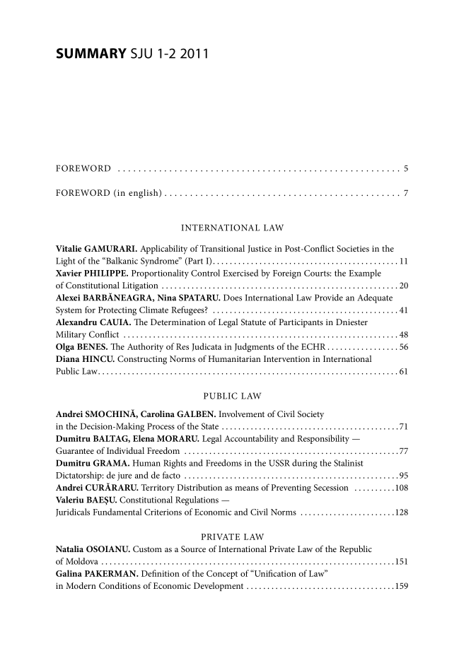 handle is hein.journals/studjuv2011 and id is 1 raw text is: 




SUMMARY SJU 1-2 2011











FOREWORD      ....................................................... 5

FOREWORD (in english) .............................................. 7



                            INTERNATIONAL LAW

Vitalie GAMURARI.  Applicability of Transitional Justice in Post-Conflict Societies in the
Light of the Balkanic Syndrome (Part I) .... ................................ 11
Xavier PHILIPPE. Proportionality Control Exercised by Foreign Courts: the Example
of Constitutional Litigation    ................................................ 20
Alexei BARBANEAGRA, Nina SPATARU. Does International  Law  Provide an Adequate
System for Protecting Climate Refugees?  ...................................... 41
Alexandru CAUIA.  The Determination of Legal Statute of Participants in Dniester
Military Conflict       ........................................................ 48
Olga BENES. The Authority of Res Judicata in Judgments of the ECHR .............. 56
Diana HINCU.  Constructing Norms of Humanitarian Intervention in International
Public Law.    ............................................................61

                                 PUBLIC   LAW

Andrei SMOCHINA,   Carolina GALBEN.  Involvement of Civil Society
in the Decision-Making Process of the State  ....................................71
Dumitru BALTAG,  Elena MORARU.   Legal Accountability and Responsibility -
Guarantee of Individual Freedom       ...........................................77
Dumitru  GRAMA.  Human  Rights and Freedoms in the USSR during the Stalinist
Dictatorship: de jure and de facto ...........................................95
Andrei CURARARU.   Territory Distribution as means of Preventing Secession ..........108
Valeriu BAE$U. Constitutional Regulations -
Juridicals Fundamental Criterions of Economic and Civil Norms ...................... 128

                                 PRIVATE   LAW
Natalia OSOIANU.  Custom as a Source of International Private Law of the Republic
of Moldova ..     .........................................................151
Galina PAKERMAN.   Definition of the Concept of Unification of Law
in Modern Conditions of Economic Development  .............................. 159


