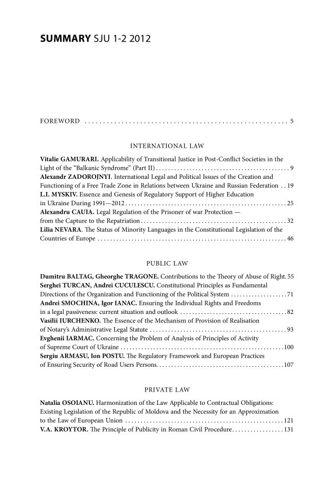 handle is hein.journals/studjuv2012 and id is 1 raw text is: 




SUMMARY SJU 1-2 2012











FOREWORD       ....................................................... 5


                             INTERNATIONAL LAW

Vitalie GAMURARI.  Applicability of Transitional Justice in Post-Conflict Societies in the
Light of the Balkanic Syndrome (Part II) ........................ ............. 9
Alexandr ZADOROJNYI. International Legal and Political Issues of the Creation and
Functioning of a Free Trade Zone in Relations between Ukraine and Russian Federation .. 19
L.I. MYSKIV. Essence and Genesis of Regulatory Support of Higher Education
in Ukraine During 1991-2012 .....    ........................................... 25
Alexandru CAUIA.  Legal Regulation of the Prisoner of war Protection -
from the Capture to the Repatriation.......................................... 32
Lilia NEVARA. The Status of Minority Languages in the Constitutional Legislation of the
Countries of Europe   .....................................................46


                                  PUBLIC  LAW

Dumitru  BALTAG,  Gheorghe TRAGONE.   Contributions to the Theory of Abuse of Right. 55
Serghei TURCAN,  Andrei CUCULESCU.   Constitutional Principles as Fundamental
Directions of the Organization and Functioning of the Political System ................. 71
Andrei SMOCHINA, Igor   IANAC.  Ensuring the Individual Rights and Freedoms
in a legal passiveness: current situation and outlook  .............................. 82
Vasilii IURCHENKO.  The Essence of the Mechanism of Provision of Realisation
of Notary's Administrative Legal Statute  .......................................93
Evghenii IARMAC.  Concerning the Problem of Analysis of Principles of Activity
of Supreme Court of Ukraine   ..............................................100
Sergiu ARMASU,  Ion POSTU.  The Regulatory Framework and European Practices
of Ensuring Security of Road Users Persons.... ............................107


                                 PRIVATE   LAW

Natalia OSOIANU.  Harmonization of the Law Applicable to Contractual Obligations:
Existing Legislation of the Republic of Moldova and the Necessity for an Approximation
to the Law of European Union  .............................................121
V.A. KROYTOR.   The Principle of Publicity in Roman Civil Procedure.............. 131


