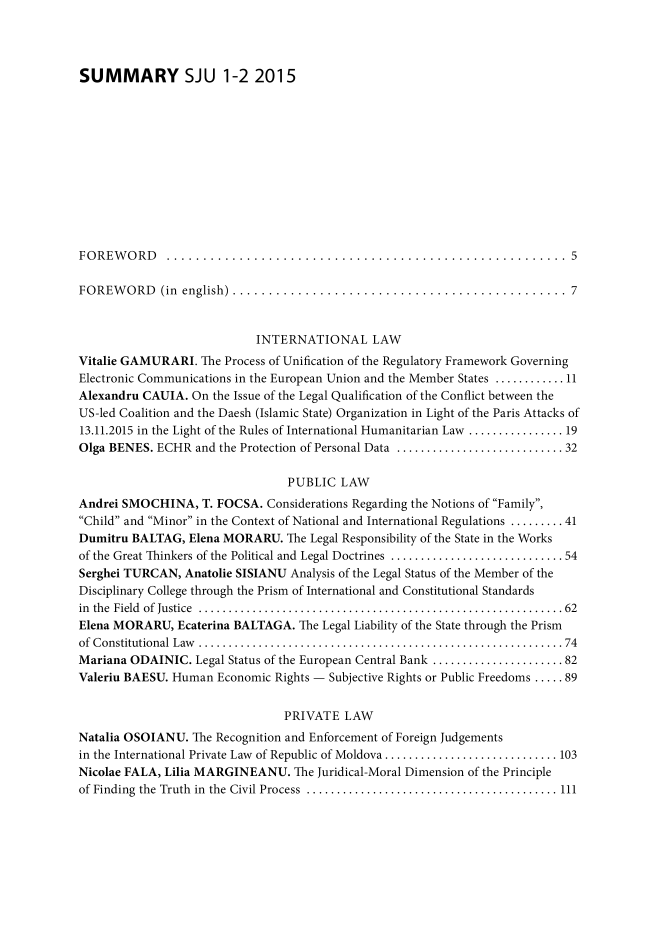 handle is hein.journals/studjuv2015 and id is 1 raw text is: 




SUMMARY SJU 1-2 2015












FOREWORD ....................................................... 5

FOREWORD (in english)   .............................................. 7



                            INTERNATIONAL LAW
Vitalie GAMURARI.  The Process of Unification of the Regulatory Framework Governing
Electronic Communications in the European Union and the Member States ............ 11
Alexandru CAUIA.  On the Issue of the Legal Qualification of the Conflict between the
US-led Coalition and the Daesh (Islamic State) Organization in Light of the Paris Attacks of
13.11.2015 in the Light of the Rules of International Humanitarian Law .............. 19
Olga BENES. ECHR  and the Protection of Personal Data ........................ 32

                                 PUBLIC  LAW
Andrei SMOCHINA,   T. FOCSA.  Considerations Regarding the Notions of Family,
Child and Minor in the Context of National and International Regulations ......... 41
Dumitru BALTAG,  Elena MORARU.   The Legal Responsibility of the State in the Works
of the Great Thinkers of the Political and Legal Doctrines .........................  54
Serghei TURCAN,  Anatolie SISIANU Analysis of the Legal Status of the Member of the
Disciplinary College through the Prism of International and Constitutional Standards
in the Field of Justice     .................................................... 62
Elena MORARU,   Ecaterina BALTAGA. The Legal Liability of the State through the Prism
of Constitutional Law       .................................................... 74
Mariana ODAINIC.  Legal Status of the European Central Bank ...................... 82
Valeriu BAESU. Human  Economic Rights - Subjective Rights or Public Freedoms ..... 89


                                PRIVATE   LAW
Natalia OSOIANU.  The Recognition and Enforcement of Foreign Judgements
in the International Private Law of Republic of Moldova ......................... 103
Nicolae FALA, Lilia MARGINEANU.   The Juridical-Moral Dimension of the Principle
of Finding the Truth in the Civil Process  .................................... 111


