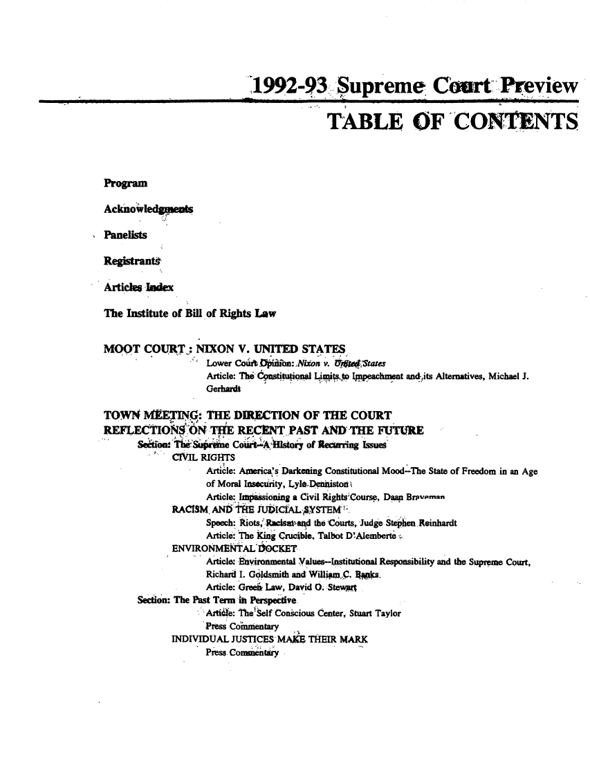 handle is hein.journals/suemrtpre1 and id is 1 raw text is: 1992-93 Supreme Court Preview
TABLE OF CONTENTS
Program
Acknowledqeas
Panelists
Registrants
Artide Index
The Institute of Bill of Rights Law
MOOT COURT : NIXON V. UNITED STATES
Lower CouAb .ififoo:Nixon v. I teet1tates
Article: The CpstitionalL pto Impeachment and,,its Alternatives, Michael J.
Gerhardt
TOWN IVE$I'IG: THE DIRECTION OF THE COURT
REFLECTIONS 6 - THE RECENT PAST AND THE FUTURE
Seakion  hSuw elne CorA -i6stor of Recurring Issues
CIVIL RIGHTS
Article: America's Darkening Constitutional Mood-The State of Freedom in an Age
of Moral Insecurity, LyleDeniniston
Article: Impassioning a Civil Rights Course, Daan Brpvmmon
RACISM, ANtI WE iU)ICIAL -SYSTEM ;
Speech: Riots, Rwiaand the Courts, Judge Stehen Reinhardt
Article The King Crucible. Talbot D'Alemberte
ENVIRONMENTAL IMCKET
Article: Environmental Values-Institutional Responsibility and the Supreme Court,
Richard I. G1dmith and WillianmC. lW*s-
Article: Greek Law, David O. Stewas
Section: The Past Tenn in Perspective
A'ti6e: TheSelf Conscious Center, Stuart Taylor
Press Coinmentary
INDIVIDUAL JUSTICES MA THEIR MARK
Press Commentary


