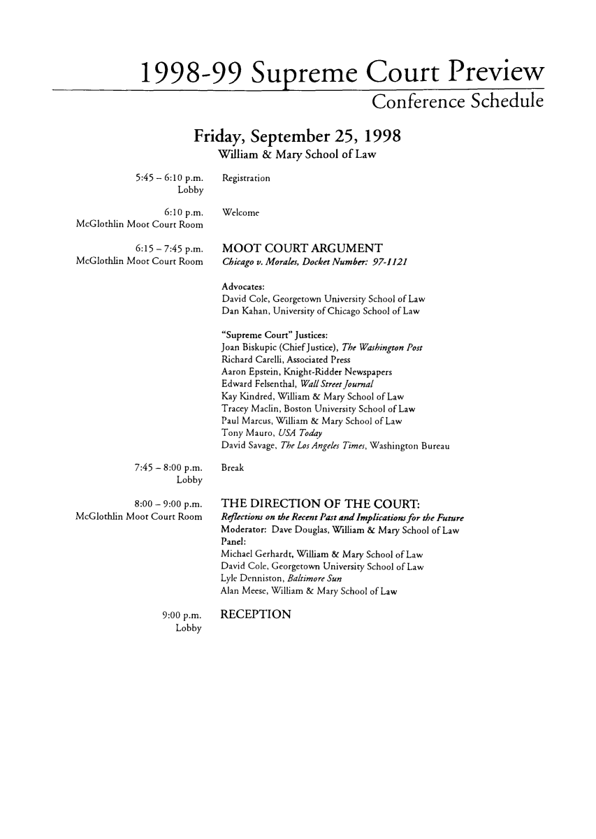 handle is hein.journals/suemrtpre7 and id is 1 raw text is: 1998-99 Supreme Court Preview
Conference Schedule
Friday, September 25, 1998
William & Mary School of Law
5:45 - 6:10 p.m.   Registration
Lobby
6:10 p.m.   Welcome
McGlothlin Moot Court Room
6:15 - 7:45 p.m.   MOOT COURT ARGUMENT
McGlothlin Moot Court Room      Chicago v. Morales, Docket Number- 97-1121
Advocates:
David Cole, Georgetown University School of Law
Dan Kahan, University of Chicago School of Law
Supreme Court Justices:
Joan Biskupic (ChiefJustice), The Washington Post
Richard Carelli, Associated Press
Aaron Epstein, Knight-Ridder Newspapers
Edward Felsenthal, Wall Street Journal
Kay Kindred, William & Mary School of Law
Tracey Maclin, Boston University School of Law
Paul Marcus, William & Mary School of Law
Tony Mauro, USA Today
David Savage, The Los Angeles Times, Washington Bureau
7:45 - 8:00 p.m.   Break
Lobby
8:00 - 9:00 p.m.   THE DIRECTION OF THE COURT:
McGlothlin Moot Court Room Reflections on the Recent Past and Implications for the Future
Moderator: Dave Douglas, William & Mary School of Law
Panel:
Michael Gerhardt, William & Mary School of Law
David Cole, Georgetown University School of Law
Lyle Denniston, Baltimore Sun
Alan Meese, William & Mary School of Law
9:00 p.m.   RECEPTION
Lobby


