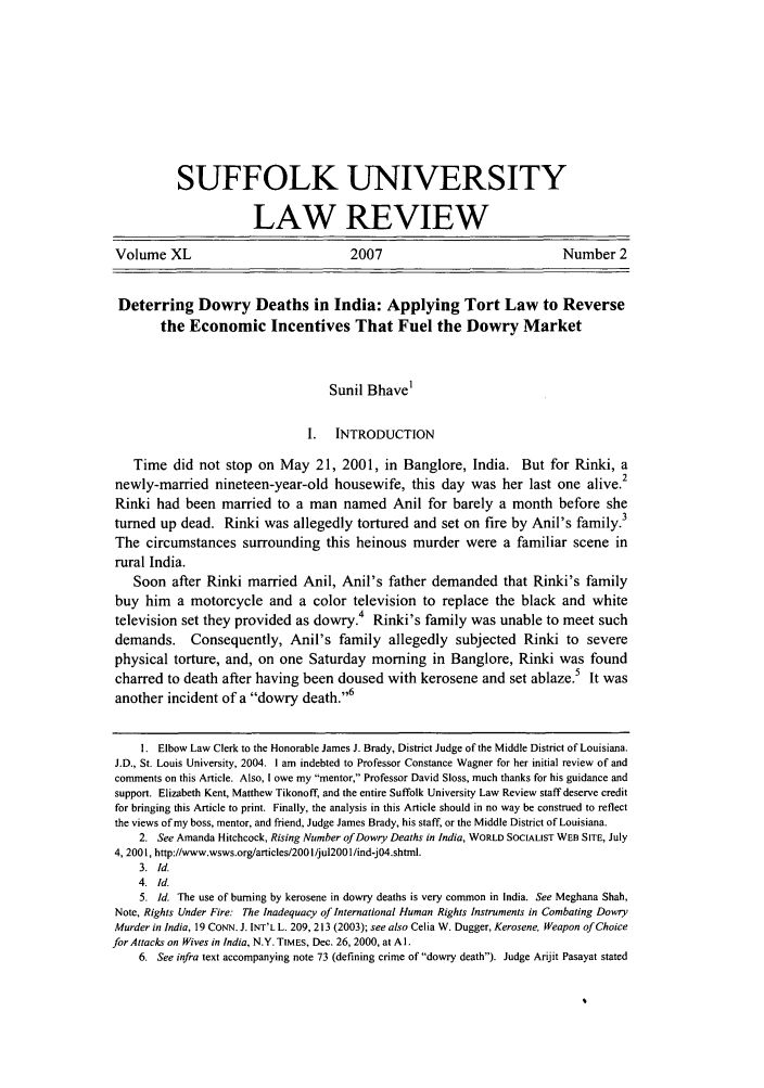 handle is hein.journals/sufflr40 and id is 307 raw text is: SUFFOLK UNIVERSITY
LAW REVIEW
Volume XL                                2007                                Number 2
Deterring Dowry Deaths in India: Applying Tort Law to Reverse
the Economic Incentives That Fuel the Dowry Market
Sunil Bhave1
I.   INTRODUCTION
Time did not stop on May 21, 2001, in Banglore, India. But for Rinki, a
2
newly-married nineteen-year-old housewife, this day was her last one alive.
Rinki had been married to a man named Anil for barely a month before she
turned up dead. Rinki was allegedly tortured and set on fire by Anil's family.3
The circumstances surrounding this heinous murder were a familiar scene in
rural India.
Soon after Rinki married Anil, Anil's father demanded that Rinki's family
buy him a motorcycle and a color television to replace the black and white
television set they provided as dowry.4 Rinki's family was unable to meet such
demands. Consequently, Anil's family allegedly subjected Rinki to severe
physical torture, and, on one Saturday morning in Banglore, Rinki was found
charred to death after having been doused with kerosene and set ablaze.5 It was
another incident of a dowry death.6
1. Elbow Law Clerk to the Honorable James J. Brady, District Judge of the Middle District of Louisiana.
J.D., St. Louis University, 2004. 1 am indebted to Professor Constance Wagner for her initial review of and
comments on this Article. Also, I owe my mentor, Professor David Sloss, much thanks for his guidance and
support. Elizabeth Kent, Matthew Tikonoff, and the entire Suffolk University Law Review staff deserve credit
for bringing this Article to print. Finally, the analysis in this Article should in no way be construed to reflect
the views of my boss, mentor, and friend, Judge James Brady, his staff, or the Middle District of Louisiana.
2. See Amanda Hitchcock, Rising Number of Dowry Deaths in India, WORLD SOCIALIST WEB SITE, July
4, 2001, http://www.wsws.org/articles/2001/jul200l/ind-j04.shtml.
3. Id.
4. Id.
5. Id. The use of burning by kerosene in dowry deaths is very common in India. See Meghana Shah,
Note, Rights Under Fire: The Inadequacy of International Human Rights Instruments in Combating Dowry
Murder in India, 19 CONN. J. INT'L L. 209, 213 (2003); see also Celia W. Dugger, Kerosene, Weapon of Choice
forAttacks on Wives in India, N.Y. TIMES, Dec. 26, 2000, at Al.
6. See infra text accompanying note 73 (defining crime of dowry death). Judge Arijit Pasayat stated



