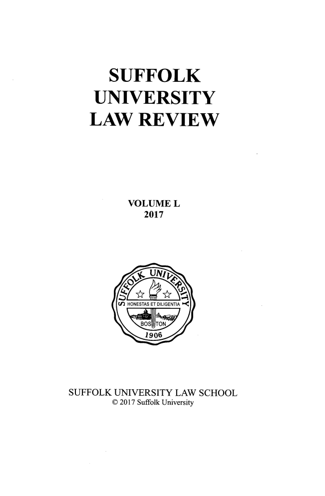handle is hein.journals/sufflr50 and id is 1 raw text is: 






      SUFFOLK

    UNIVERSITY

    LAW REVIEW







         VOLUME  L
            2017








        Cf) HONESTAS ET DILIGENTIA


            1906





SUFFOLK UNIVERSITY LAW SCHOOL
       C 2017 Suffolk University


