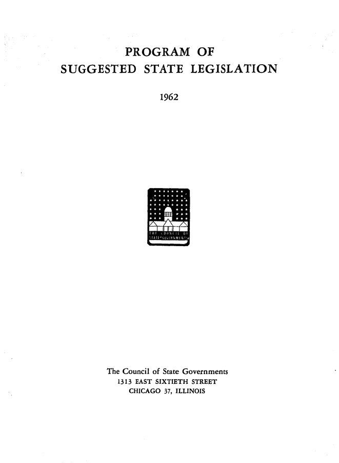 handle is hein.journals/sugstlg23 and id is 1 raw text is: 




            PROGRAM OF

SUGGESTED STATE LEGISLATION


                  1962


The Council of State Governments
  1313 EAST SIXTIETH STREET
    CHICAGO 37, ILLINOIS


