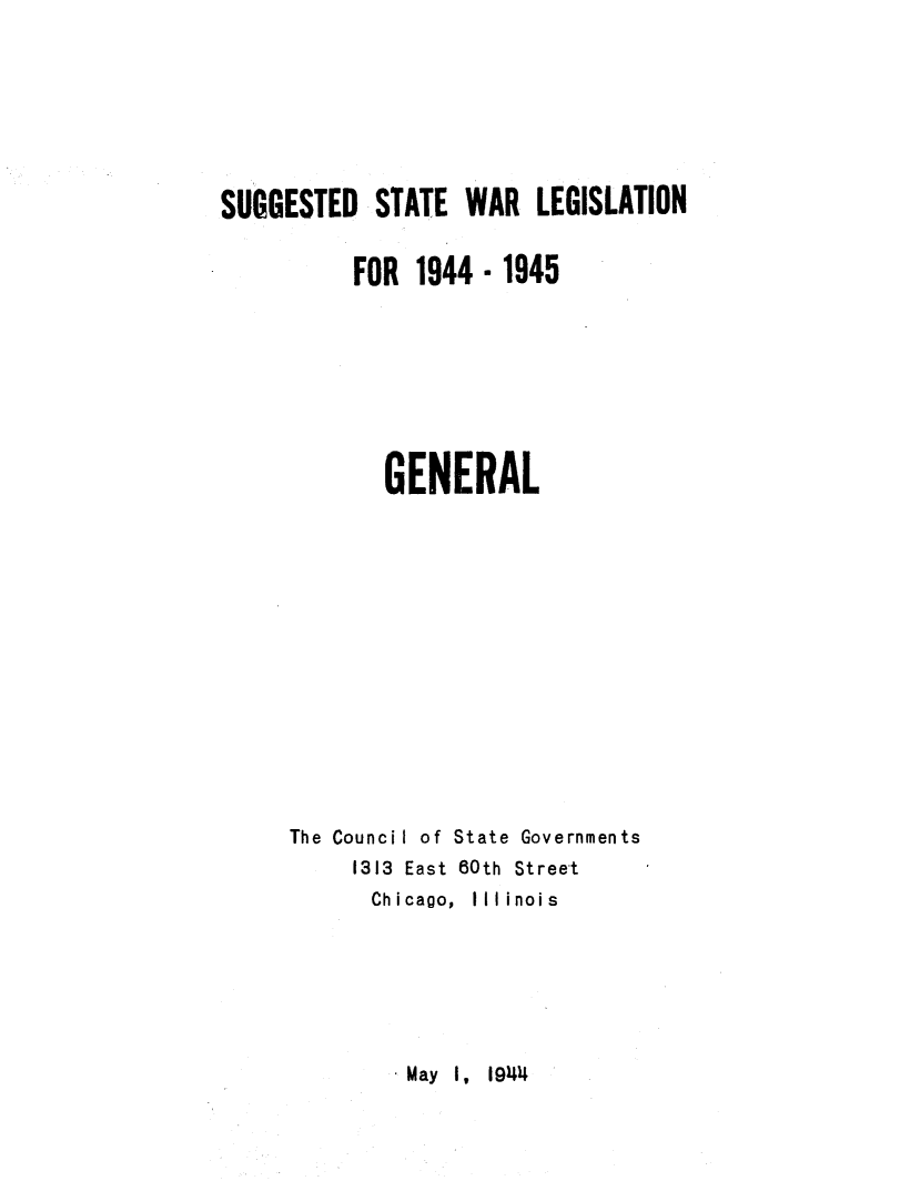 handle is hein.journals/sugstlg5 and id is 1 raw text is: 







SUGGESTED   STATE  WAR  LEGISLATION


          FOR  1944 -1945








             GENERAL














     The Council of State Governments
          1313 East 60th Street
            Chicago, Illinois


May I, 1944


