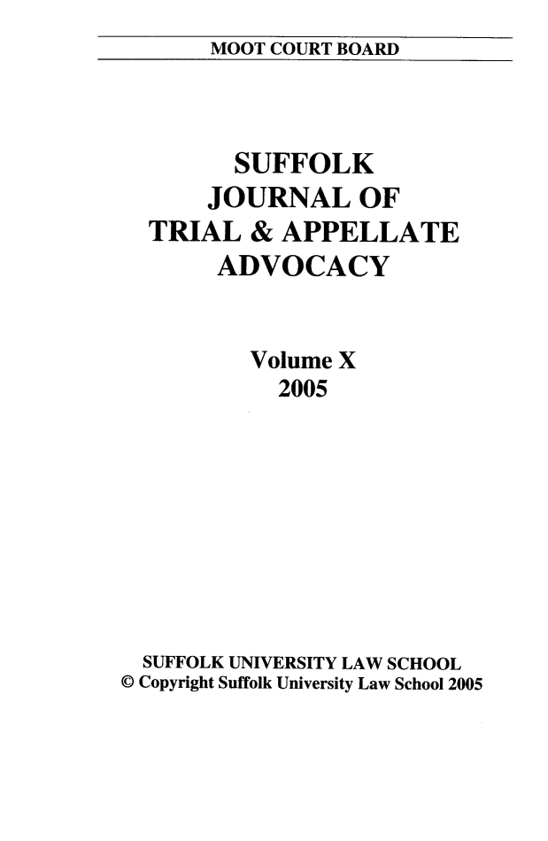 handle is hein.journals/sujoriapv10 and id is 1 raw text is: 
MOOT COURT BOARD


        SUFFOLK
      JOURNAL OF
  TRIAL & APPELLATE
       ADVOCACY


          Volume X
            2005









  SUFFOLK UNIVERSITY LAW SCHOOL
© Copyright Suffolk University Law School 2005


