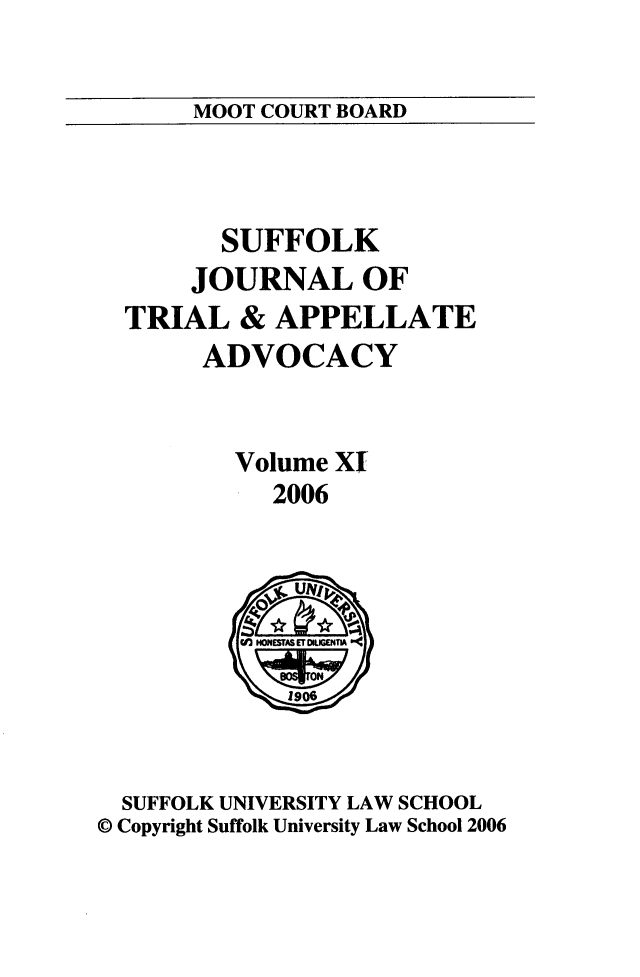 handle is hein.journals/sujoriapv11 and id is 1 raw text is: 

MOOT COURT BOARD


      SUFFOLK
    JOURNAL OF
TRIAL & APPELLATE
     ADVOCACY


       Volume XT
          2006


  SUFFOLK UNIVERSITY LAW SCHOOL
© Copyright Suffolk University Law School 2006


